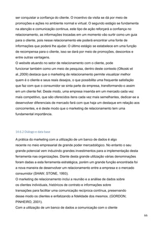 66
ser conquistar a confiança do cliente. O incentivo da visita se dá por meio de
promoções e ações no ambiente normal e virtual. O segundo estágio se fundamenta
na atenção e comunicação continua, este tipo de ação reforçará a confiança no
relacionamento, as informações trocadas em um momento vão surtir como um guia
para o cliente, pois nesse relacionamento ele poderá encontrar uma fonte de
informações que poderá lhe ajudar. O último estágio se estabelece em uma função
de recompensa para o cliente, isso se dará por meio de promoções, descontos e
entre outras vantagens.
O website atuando no setor de relacionamento com o cliente, pode
funcionar também como um meio de pesquisa, dentro deste contexto (Olkoski et
al.,2009) destaca que o marketing de relacionamento permite visualizar melhor
quem é o cliente e seus reais desejos, o que possibilita uma frequente satisfação
que faz com que o consumidor se sinta parte da empresa, transformando-o assim
em um cliente fiel. Deste modo, uma empresa inserida em um mercado cada vez
mais competitivo, que são oferecidos itens cada vez mais semelhantes, dedicar-se a
desenvolver diferenciais de mercado fará com que haja um destaque em relação aos
concorrentes, e é deste modo que o marketing de relacionamento tem uma
fundamental importância.
14.6.2 Diálogo e data base
A prática do marketing com a utilização de um banco de dados é algo
recente no meio empresarial de grande poder mercadológico. No entanto o seu
grande potencial vem induzindo grandes investimentos para a implementação desta
ferramenta nas organizações. Diante desta grande utilização várias denominações
foram dadas a esta ferramenta estratégica, porém um grande função encontrada foi
a nova maneira de desenvolver um relacionamento entre a empresa e o mercado
consumidor (SHAW; STONE, 1993).
O marketing de relacionamento inclui a reunião e a análise de dados sobre
os clientes individuais, históricos de contrato e informações sobre
transações para facilitar uma comunicação recíproca contínua, preservando
desse modo os clientes e enfatizando a fidelidade dos mesmos. (GORDON;
PINHEIRO, 2001).
Com a utilização de um banco de dados a comunicação com o cliente
 