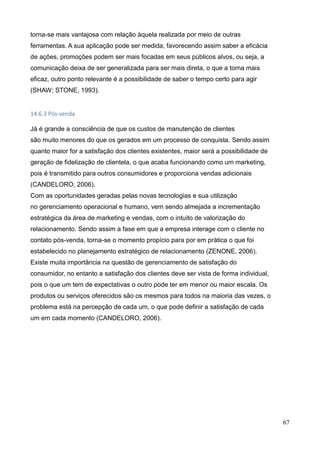 67
torna-se mais vantajosa com relação àquela realizada por meio de outras
ferramentas. A sua aplicação pode ser medida, favorecendo assim saber a eficácia
de ações, promoções podem ser mais focadas em seus públicos alvos, ou seja, a
comunicação deixa de ser generalizada para ser mais direta, o que a torna mais
eficaz, outro ponto relevante é a possibilidade de saber o tempo certo para agir
(SHAW; STONE, 1993).
14.6.3 Pós-venda
Já é grande a consciência de que os custos de manutenção de clientes
são muito menores do que os gerados em um processo de conquista. Sendo assim
quanto maior for a satisfação dos clientes existentes, maior será a possibilidade de
geração de fidelização de clientela, o que acaba funcionando como um marketing,
pois é transmitido para outros consumidores e proporciona vendas adicionais
(CANDELORO, 2006).
Com as oportunidades geradas pelas novas tecnologias e sua utilização
no gerenciamento operacional e humano, vem sendo almejada a incrementação
estratégica da área de marketing e vendas, com o intuito de valorização do
relacionamento. Sendo assim a fase em que a empresa interage com o cliente no
contato pós-venda, torna-se o momento propício para por em prática o que foi
estabelecido no planejamento estratégico de relacionamento (ZENONE, 2006).
Existe muita importância na questão de gerenciamento de satisfação do
consumidor, no entanto a satisfação dos clientes deve ser vista de forma individual,
pois o que um tem de expectativas o outro pode ter em menor ou maior escala. Os
produtos ou serviços oferecidos são os mesmos para todos na maioria das vezes, o
problema está na percepção de cada um, o que pode definir a satisfação de cada
um em cada momento (CANDELORO, 2006).
 