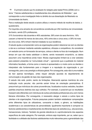 7
O primeiro estudo que foi analisado foi redigido pela Isabel Pinho (2008) com o
tema ``Fatores satisfacientes e insatisfacientes dos utilizadores de Websites´´, que
corresponde a uma investigação feita no âmbito da sua dissertação de Mestrado na
Universidade de Aveiro.
Para a realização deste estudo a autora utilizou o mesmo método de recolha de dados, o
questionário.
Foi inquirida uma amostra de conveniência constituída por 252 membros da Universidade
de Aveiro, sendo 23% professores,
31% funcionários não docentes e 46% estudantes. 56% eram do sexo feminino. 16%
usavam a Internet há menos de dois anos, 45% entre dois e cinco anos, e 39% há mais
de cinco anos. 65% tinham Internet instalada na sua residência.
O estudo ajuda a compreender como as organizações podem relacionar-se com os clientes
e dar-se a conhecer mediante websites apelativos, eficazes e competitivos. Ao considerar
um website como um fornecedor de serviços, coloca o cliente no foco da investigação. Num
tempo em que não basta satisfazer o cliente, sendo necessário encantá-lo, os dados
assumem uma importância ainda maior. Muitas organizações limitam-se a criar websites
para estarem presentes na “comunidade virtual” – ignorando que a qualidade do material
informativo facultado, a forma como o mesmo é apresentado e o modo como os clientes o
interpretam são fundamentais para a imagem e a reputação da organização e, por
conseguinte, para o seu prestígio e eficácia global. Por conseguinte, esta não é uma matéria
de teor apenas tecnológico, antes requer atenção apurada do departamento de
comunicação e da gestão de topo das organizações.
O estudo não está, porém, isento de limitações. Abarcando apenas membros de uma
instituição muito peculiar, não permite extrair linhas de orientação peremptórias. É
presumível que indivíduos de outras proveniências, focalizados noutros websites, facultem
padrões empíricos distintos dos aqui colhidos. Por exemplo, é possível que os resultados
tivessem sido diferentes com indivíduos de outras actividades profissionais e/ou com menos
literacia informática. Por conseguinte, é necessário alargar o estudo a outros tipos de
clientes e de organizações. Futuras pesquisas podem também estabelecer comparações
entre diferentes tipos de utilizadores, consoante a idade, o género, as habilitações
académicas e as características de personalidade. Igualmente importante é comparar os
factores satisfacientes e insatisfacientes de diferentes tipos de websites (e.g., educacionais,
transaccionais, lúdicos). Também de grande relevância é o aprofundamento dos aspectos
específicos de cada categoria. Por exemplo, embora seja importante, per se, saber que a
facilidade e a utilidade são factores satisfacientes muito relevantes para a generalidade das
 