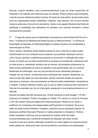 8
pessoas, importa identificar mais pormenorizadamente quais as fontes específicas de
facilidade e de utilidade para diferentes tipos de clientes. Pesem embora estas limitações,
o estudo assume relevância prática e teórica. Do ponto de vista prático, faculta pistas sobre
como as organizações podem estabelecer “relações” mais eficazes com os seus clientes
actuais e potenciais. Do ponto de vista teórico, reitera a concepção bifactorial das fontes de
satisfação e insatisfação dos utilizadores de websites, num contexto funcional e cultural
escassamente estudado.
O segundo estudo que foi interpretado é da autoria de Joana Pereira (2014) com o
tema ´´A influência do Marketing de Redes Sociais no Relacionamento´´ no âmbito da
Dissertação de Mestrado em Marketing Digital no Instituto Superior de Contabilidade e
Administração do Porto.
Para a autora a relevância deste trabalho prende-se com o facto de as redes sociais
transformaram-se num ambiente onde as pessoas que partilham interesses comuns,
como música, opiniões e preferências pessoais se encontram. A utilização das redes
sociais converteu-se num fator fundamental no processo de socialização, sobretudo entre
os mais jovens e, atualmente, também com as marcas. Na perspetiva empresarial, as
redes sociais apresentam-se como um desafio e uma oportunidade, são um canal de
distribuição de informação, uma vez que permite aos seus utilizadores participar e
interagir com as marcas, contribuindo para a reputação das mesmas. Atualmente, as
redes sociais são objeto de muita discussão, devido à elevada adesão por parte de
indivíduos e empresas, mas uma presença na Internet impõe autenticidade, transparência
e respeito. O estudo realizado mostrou que no que se refere à presença das empresas na
Internet é de assinalar que, de um modo geral, asseguram a sua presença através de um
Website.
Resulta da análise das 500 empresas que, 33 têm presença na rede Google+; 170 têm
presença no Facebook; 78 têm uma página no Twitter; 101 criaram um canal no YouTube,
e 327 não criaram nenhuma página até à data da pesquisa. Observou-se, ainda, a
existência de 3 empresas mal categorizadas (perfil pessoal) no Facebook. No que se
refere às redes sociais Pinterest e Instagram, estas têm pouca expressão (apenas 18
empresas partilham fotos pelo Pinterest e 5 estão presentes no Instagram). Partindo
destes resultados verifica-se que as empresas em análise ainda não estão
consciencializadas para o potencial emergente da utilização das redes sociais.
A autora conclui que devido à alteração constante nos meios digitais as empresas devem
tentar adaptar-se, oferecendo valor aos consumidores e permitindo uma participação
 
