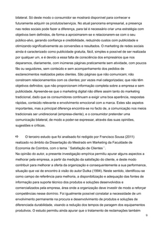 9
bilateral. Só deste modo o consumidor se mostrará disponível para conhecer e
futuramente adquirir os produtos/serviços. No atual panorama empresarial, a presença
nas redes sociais pode fazer a diferença, para tal é necessário criar uma estratégia com
objetivos bem definidos, de forma a aproximarem-se e relacionarem-se com o seu
público-alvo, gerando confiança e credibilidade, reduzindo custos com publicidade e
otimizando significativamente as conversões e resultados. O marketing de redes sociais
ainda é caracterizado como publicidade gratuita, fácil, simples e possível de ser realizada
por qualquer um, e é devido a essa falta de consciência dos empresários que nos
deparamos, diariamente, com inúmeras páginas praticamente sem atividade, com poucos
fãs ou seguidores, sem conteúdo e sem acompanhamento dos pedidos de
esclarecimentos realizados pelos clientes. São páginas que não comunicam; não
constroem relacionamentos com os clientes; por vezes mal categorizadas; que não têm
objetivos definidos; que não proporcionam informação completa sobre a empresa e sem
publicidade. Apreende-se que o marketing digital não difere assim tanto do marketing
tradicional, dado que os consumidores continuam a exigir uma boa aparência, respostas
rápidas, conteúdo relevante e envolvimento emocional com a marca. Estes são aspetos
importantes, mas a principal diferença encontra-se no facto de, a comunicação nos meios
tradicionais ser unidirecional (empresa-cliente), e o consumidor pretender uma
comunicação bilateral, de modo a poder-se expressar, através das suas opiniões,
sugestões e críticas.
O terceiro estudo que foi analisado foi redigido por Francisco Sousa (2011)
realizado no âmbito da Dissertação do Mestrado em Marketing da Faculdade de
Economia de Coimbra, com o tema ´´Satisfação de Clientes´´.
Na opinião do autor, a presente investigação empírica permitiu apurar alguns aspectos a
melhorar pela empresa, a partir da medição da satisfação do cliente, e deste modo
contribuir para melhorar a oferta da organização e consequentemente a sua performance,
situação que vai de encontro à visão do autor Dutka (1994). Neste sentido, identificou-se
como campo de referência para melhoria, a disponibilização e adequação das fontes de
informação para suporte técnico dos produtos e soluções desenvolvidos e
comercializados pela empresa, área onde a organização deve investir de modo a reforçar
competências nesse domínio. Foi igualmente possível constatar a necessidade de um
envolvimento permanente na procura e desenvolvimento de produtos e soluções de
diferenciada durabilidade, visando a redução dos tempos de paragem dos equipamentos
produtivos. O estudo permitiu ainda apurar que o tratamento de reclamações também
 