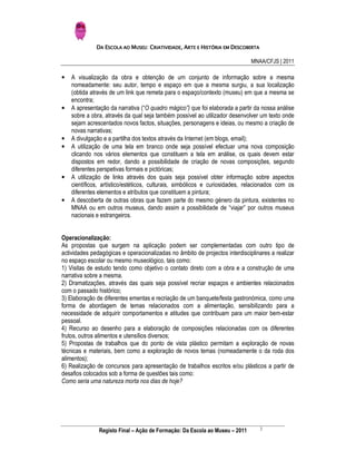 DA ESCOLA AO MUSEU: CRIATIVIDADE, ARTE E HISTÓRIA EM DESCOBERTA

                                                                              MNAA/CFJS | 2011

•   A visualização da obra e obtenção de um conjunto de informação sobre a mesma
    nomeadamente: seu autor, tempo e espaço em que a mesma surgiu, a sua localização
    (obtida através de um link que remeta para o espaço/contexto (museu) em que a mesma se
    encontra;
•   A apresentação da narrativa (“O quadro mágico”) que foi elaborada a partir da nossa análise
    sobre a obra, através da qual seja também possível ao utilizador desenvolver um texto onde
    sejam acrescentados novos factos, situações, personagens e ideias, ou mesmo a criação de
    novas narrativas;
•   A divulgação e a partilha dos textos através da Internet (em blogs, email);
•   A utilização de uma tela em branco onde seja possível efectuar uma nova composição
    clicando nos vários elementos que constituem a tela em análise, os quais devem estar
    dispostos em redor, dando a possibilidade de criação de novas composições, segundo
    diferentes perspetivas formais e pictóricas;
•   A utilização de links através dos quais seja possível obter informação sobre aspectos
    científicos, artístico/estéticos, culturais, simbólicos e curiosidades, relacionados com os
    diferentes elementos e atributos que constituem a pintura;
•   A descoberta de outras obras que fazem parte do mesmo género da pintura, existentes no
    MNAA ou em outros museus, dando assim a possibilidade de “viajar” por outros museus
    nacionais e estrangeiros.


Operacionalização:
As propostas que surgem na aplicação podem ser complementadas com outro tipo de
actividades pedagógicas e operacionalizadas no âmbito de projectos interdisciplinares a realizar
no espaço escolar ou mesmo museológico, tais como:
1) Visitas de estudo tendo como objetivo o contato direto com a obra e a construção de uma
narrativa sobre a mesma.
2) Dramatizações, através das quais seja possível recriar espaços e ambientes relacionados
com o passado histórico;
3) Elaboração de diferentes ementas e recriação de um banquete/festa gastronómica, como uma
forma de abordagem de temas relacionados com a alimentação, sensibilizando para a
necessidade de adquirir comportamentos e atitudes que contribuam para um maior bem-estar
pessoal.
4) Recurso ao desenho para a elaboração de composições relacionadas com os diferentes
frutos, outros alimentos e utensílios diversos;
5) Propostas de trabalhos que do ponto de vista plástico permitam a exploração de novas
técnicas e materiais, bem como a exploração de novos temas (nomeadamente o da roda dos
alimentos);
6) Realização de concursos para apresentação de trabalhos escritos e/ou plásticos a partir de
desafios colocados sob a forma de questões tais como:
Como seria uma natureza morta nos dias de hoje?




                                                                                 2
               Registo Final – Ação de Formação: Da Escola ao Museu – 2011
 