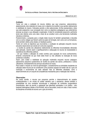 DA ESCOLA AO MUSEU: CRIATIVIDADE, ARTE E HISTÓRIA EM DESCOBERTA

                                                                              MNAA/CFJS | 2011


Avaliação:
Tendo em vista a avaliação do recurso didático que aqui propomos, seleccionámos,
aleatoriamente, dois visitantes do museu com o objectivo de recolher a sua opinião relativamente
à viabilidade do mesmo. Colocados perante a obra seleccionada, foi-lhes apresentada a ideia
que está subjacente à sua concepção bem como os objectivos pedagógicos que pretendemos
alcançar ao propor a sua utilização e exploração. A ideia foi considerada exequível e pertinente
tendo sido referido como uma valia o facto de se constituir como uma ferramenta multimédia
interativa e dinâmica.
Posteriormente, a proposta para a criação deste recurso foi também apresentada e discutida
com os outros colegas que fizeram parte da acção de formação, bem como com os formadores,
tendo também obtido juntos destes um feedback positivo.
Tendo em conta os objectivos que enunciámos, a avaliação da aplicação enquanto recurso
educativo desenvolver-se-ia tendo em conta dois aspectos:
- a recolha da opinião dos utilizadores relativamente às diferentes funcionalidades oferecidas
pela aplicação, visando assim o aperfeiçoamento e adequação do recurso às necessidades e
expetativas dos diferentes públicos;
- em que medida a utilização do criado contribui para aquisição de novos conhecimentos,
tentando compreender de que modo estes foram ou não utilizados na resolução de novos
problemas e desafios.
Assim, para avaliar a viabilidade da aplicação multimédia enquanto recurso pedgógico
aplicaríamos pequenos questionários de recolha da opinião dos alunos, professores e outros
utilizadores, nomeadamente dos serviços educativos do museu;
Para avaliar o impacto ao nível da aprendizagem, consideraríamos as atividades resultantes da
utilização deste recurso por se constituirem como produtos capazes de revelar não só o grau de
motivação e envolvimento de cada utilizador face às diferentes atividades, como o
desenvolvimento de um conjunto de competências necessárias para a realização das mesmas.


Observações:
Na nossa opinião, o recurso que propomos permite o desenvolvimento de projetos
multidisciplinares e, em virtude do caráter interativo que o caracteriza, oferece também a
possibilidade de uma constante reconstrução e integração de conteúdos programáticos
diversificados, além de permitir a adaptação das diferentes actividades a um público - alvo
bastante heterogéneo (desde a Pré-Primária, até ao Secundário, tendo em vista o maior número
de disciplinas envolvidas de acordo com o grau de ensino).




                                                                                 3
               Registo Final – Ação de Formação: Da Escola ao Museu – 2011
 