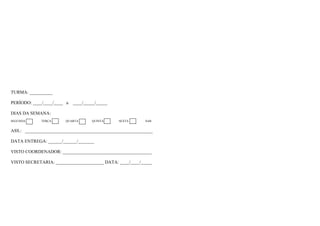 TURMA: __________
PERÍODO: ____/____/____ a ____/_____/_____
DIAS DA SEMANA:
SEGUNDA TERÇA QUARTA QUINTA SEXTA SAB
ASS.: ________________________________________________________
DATA ENTREGA: ______/______/_______
VISTO COORDENADOR: _______________________________________
VISTO SECRETARIA: _____________________ DATA: ____/____/_____
 