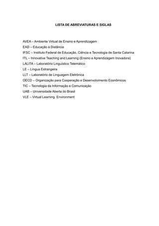 LISTA DE ABREVIATURAS E SIGLAS

AVEA – Ambiente Virtual de Ensino e Aprendizagem
EAD – Educação à Distância
IFSC – Instituto Federal de Educação, Ciência e Tecnologia de Santa Catarina
ITL – Innovative Teaching and Learning (Ensino e Aprendizagem Inovadora)
LALITA – Laboratório Linguístico Telemático
LE – Língua Estrangeira
LLT – Laboratório de Linguagem Eletrônica
OECD – Organização para Cooperação e Desenvolvimento Econômicos
TIC – Tecnologia da Informação e Comunicação
UAB – Universidade Aberta do Brasil
VLE – Virtual Learning Environment

 
