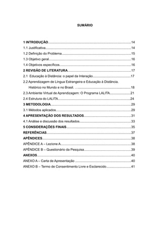 SUMÁRIO

1 INTRODUÇÃO............................................................................................14
1.1 Justificativa...............................................................................................14
1.2 Definição do Problema.............................................................................15
1.3 Objetivo geral...........................................................................................16
1.4 Objetivos específicos...............................................................................16
2 REVISÃO DE LITERATURA......................................................................17
2.1 Educação à Distância: o papel da Interação..........................................17
2.2 Aprendizagem de Língua Estrangeira e Educação à Distância.
Histórico no Mundo e no Brasil. …..........................................................18
2.3 Ambiente Virtual de Aprendizagem: O Programa LALITA.......................21
2.4 Estrutura do LALITA................................................................................24
3 METODOLOGIA.........................................................................................29
3.1 Métodos aplicados...................................................................................29
4 APRESENTAÇÃO DOS RESULTADOS....................................................31
4.1 Análise e discussão dos resultados.........................................................33
5 CONSIDERAÇÕES FINAIS........................................................................35
REFERÊNCIAS..............................................................................................37
APÊNDICES...................................................................................................38
APÊNDICE A – Lezione A..............................................................................38
APÊNDICE B – Questionário da Pesquisa....................................................39
ANEXOS........................................................................................................40
ANEXO A – Carta de Apresentação ..............................................................40
ANEXO B – Termo de Consentimento Livre e Esclarecido...........................41

 