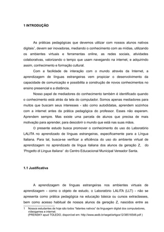 1 INTRODUÇÃO

As práticas pedagógicas que devemos utilizar com nossos alunos nativos
digitais1, devem ser inovadoras, mediando o conhecimento com as mídias, utilizando
os ambientes virtuais e ferramentas online, as redes sociais, atividades
colaborativas, valorizando o tempo que usam navegando na internet, e adquirindo
assim, conhecimento e formação cultural.
Com a facilidade de interação com o mundo através da Internet, a
aprendizagem de línguas estrangeiras vem propiciar o desenvolvimento da
capacidade de comunicação e possibilita a construção de novos conhecimentos no
ensino presencial e a distância.
Nosso papel de mediadores do conhecimento também é identificado quando
o conhecimento está atrás da tela do computador. Somos apenas mediadores para
muitos que buscam seus interesses - são como autodidatas, aprendem sozinhos
com a internet antes da prática pedagógica do professor. Esses não esperam.
Aprendem sempre. Mas existe uma parcela de alunos que precisa de mais
motivação para aprender, para descobrir o mundo que está nas suas mãos.
O presente estudo busca promover o conhecimento do uso do Laboratório

LALITA no aprendizado de línguas estrangeiras, especificamente para a Língua
Italiana. Para tal, busca-se verificar a eficiência do uso do ambiente virtual de
aprendizagem no aprendizado da língua italiana dos alunos da geração Z,

do

'Progetto di Lingua Italiana' do Centro Educacional Municipal Vereador Santa.

1.1 Justificativa

A aprendizagem de línguas estrangeiras nos ambientes virtuais de
aprendizagem - como o objeto de estudo, o Laboratório LALITA (LLT) - não se
apresenta como prática pedagógica na educação básica ou cursos extraclasses,
bem como acesso habitual de nossos alunos da geração Z, nascidos entre as
1

Nossos estudantes de hoje são todos “falantes nativos” da linguagem digital dos computadores,
vídeogames e internet.
(PRENSKY apud TOLEDO, disponível em: http://www.aedb.br/seget/artigos12/38516548.pdf )

 