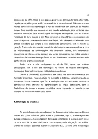 15
décadas de 80 e 90. A letra Z é de zapear, pois vão do computador para a televisão,
depois para o videogame, então para o celular e para a internet. Não concebem o
mundo sem o uso das tecnologias e não se incomodam em usar tudo ao mesmo
tempo. Essa geração que nasceu em um mundo globalizado, sem fronteiras, não
encontra motivação para aprendizagem de línguas estrangeiras com as práticas
repetitivas do livro, quadro e giz. Não percebem a importância e necessidade da
aprendizagem de uma segunda ou terceira língua, não são oportunizados com uma
prática inovadora que amplie a sua capacidade comunicativa com o mundo. A
geração Z tem muita informação, mas ainda são imaturos nas suas escolhas, e com
as oportunidades de aprendizagem nos ambientes virtuais, nas ferramentas
disponíveis na internet, ainda passam seu tempo conversando nas redes sociais e
necessitam da intervenção do professor na escolha de seus caminhos em busca de
conhecimento e formação cultural.
Assim cabe a nós, professores do século XXI, inovar nas práticas
pedagógicas com o uso das tecnologias no ensino de línguas estrangeiras,
buscando o desenvolvimento das habilidades desse tempo.
LALITA é um recurso educacional a ser usado nas salas de informática em
formação presencial, mas sobretudo na formação a distância, complementando os
encontros com o professor, que faz a mediação com o Laboratório tornando a
combinação mais eficiente na aprendizagem da língua estrangeira, com a
flexibilidade do tempo e espaço permitidos nessa formação, e respeitando os
avanços na individualidade de cada aluno.

1.2 Definição do problema

As possibilidades de aprendizagem de línguas estrangeiras nos ambientes
virtuais são pouco utilizados pelos alunos e professores, seja no ensino regular ou
cursos extraclasses. A aprendizagem de línguas estrangeiras é facilitada com o uso
da rede mundial de computadores e com a consequente integração das mídias.
Diante do exposto, podemos avaliar o Laboratório LALITA como uma metodologia

 