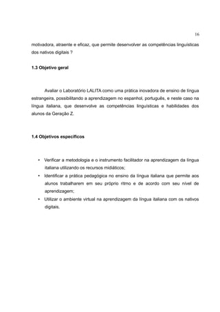 16
motivadora, atraente e eficaz, que permite desenvolver as competências linguísticas
dos nativos digitais ?
1.3 Objetivo geral

Avaliar o Laboratório LALITA como uma prática inovadora de ensino de língua
estrangeira, possibilitando a aprendizagem no espanhol, português, e neste caso na
língua italiana, que desenvolve as competências linguísticas e habilidades dos
alunos da Geração Z.

1.4 Objetivos específicos

•

Verificar a metodologia e o instrumento facilitador na aprendizagem da língua
italiana utilizando os recursos midiáticos;

•

Identificar a prática pedagógica no ensino da língua italiana que permite aos
alunos trabalharem em seu próprio ritmo e de acordo com seu nível de
aprendizagem;

•

Utilizar o ambiente virtual na aprendizagem da língua italiana com os nativos
digitais.

 