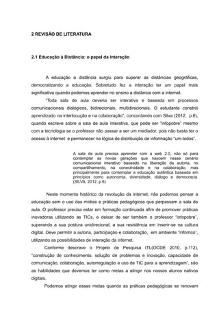 2 REVISÃO DE LITERATURA

2.1 Educação à Distância: o papel da Interação

A educação a distância surgiu para superar as distâncias geográficas,
democratizando a educação. Sobretudo fez a interação ter um papel mais
significativo quando podemos aprender no ensino a distância com a internet.
“Toda sala de aula deveria ser interativa e baseada em processos
comunicacionais dialógicos, bidirecionais, multidirecionais. O estudante constrói
aprendizado na interlocução e na colaboração”, concordando com Silva (2012, p.6),
quando escreve sobre a sala de aula interativa, que pode ser “infopobre” mesmo
com a tecnologia se o professor não passar a ser um mediador, pois não basta ter o
acesso à internet e permanecer na lógica de distribuição de informação “um-todos”.
A sala de aula precisa aprender com a web 2.0, não só para
contemplar as novas gerações que nascem nesse cenário
comunicacional interativo baseado na liberação da autoria, no
compartilhamento, na conectividade e na colaboração, mas
principalmente para contemplar a educação autêntica baseada em
princípios como autonomia, diversidade, diálogo e democracia.
(SILVA, 2012, p.6)

Neste momento histórico da revolução da internet, não podemos pensar a
educação sem o uso das mídias e práticas pedagógicas que perpassam a sala de
aula. O professor precisa estar em formação continuada afim de promover práticas
inovadoras utilizando as TICs, e deixar de ser também o professor “infopobre”,
superando a sua postura unidirecional, a sua resistência em inserir-se na cultura
digital. Deve permitir a autoria, participação e colaboração, em ambiente “inforrico”,
utilizando as possibilidades de interação da internet.
Conforme descreve o Projeto de Pesquisa ITL(OCDE 2010, p.112),
“construção de conhecimento, solução de problemas e inovação, capacidade de
comunicação, colaboração, autorregulação e uso de TIC para a aprendizagem”, são
as habilidades que devemos ter como metas a atingir nos nossos alunos nativos
digitais.
Podemos atingir essas metas quando as práticas pedagógicas se renovam

 