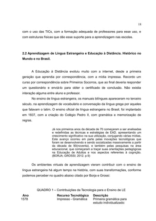 18
com o uso das TICs, com a formação adequada de professores para esse uso, e
com estruturas físicas que dão esse suporte para a aprendizagem nas escolas.

2.2 Aprendizagem de Língua Estrangeira e Educação à Distância. Histórico no
Mundo e no Brasil.

A Educação à Distância evoluiu muito com a internet, desde a primeira
geração que aprendia por correspondência, com a mídia impressa. Recordo um
curso por correspondência sobre Primeiros Socorros, que ao final deveria responder
um questionário e enviá-lo para obter o certificado de conclusão. Não existia
interação alguma entre aluno e professor.
No ensino de língua estrangeira, os manuais bilíngues apareceram no terceiro
século, na aprendizagem de vocabulário e conversação da língua grega por aqueles
que falavam o latim. O ensino oficial de língua estrangeira no Brasil, foi implantado
em 1837, com a criação do Colégio Pedro II, com gramática e memorização de
regras.
Já nos primeiros anos da década de 70 começaram a ser analisadas
e redefinidas as técnicas e estratégias de EAD, apresentando um
crescimento significativo na sua utilização, conjugando várias mídias.
Este avanço ocorreu em parte pelas inovações tecnológicas que
foram se desenvolvendo e sendo socializadas massivamente a partir
da década de 90(noventa), e também pelas pesquisas na área
educacional, que começaram a traçar suas orientações pedagógicas
na Educação de Adultos e nos aspectos referentes à cognição.
(BORJA; GROSSI, 2012. p.9)

Os ambientes virtuais de aprendizagem vieram contribuir com o ensino de
língua estrangeira há algum tempo na história, com suas transformações, conforme
podemos perceber no quadro abaixo citado por Borja e Grossi:

QUADRO 1 – Contribuições da Tecnologia para o Ensino de LE
Ano
1578

Recurso Tecnológico
Impresso - Gramática

Descrição
Primeira gramática para
estudo individualizado:

 