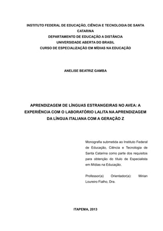 INSTITUTO FEDERAL DE EDUCAÇÃO, CIÊNCIA E TECNOLOGIA DE SANTA
CATARINA
DEPARTAMENTO DE EDUCAÇÃO A DISTÂNCIA
UNIVERSIDADE ABERTA DO BRASIL
CURSO DE ESPECIALIZAÇÃO EM MÍDIAS NA EDUCAÇÃO

ANELISE BEATRIZ GAMBA

APRENDIZAGEM DE LÍNGUAS ESTRANGEIRAS NO AVEA: A
EXPERIÊNCIA COM O LABORATÓRIO LALITA NA APRENDIZAGEM
DA LÍNGUA ITALIANA COM A GERAÇÃO Z

Monografia submetida ao Instituto Federal
de Educação, Ciência e Tecnologia de
Santa Catarina como parte dos requisitos
para obtenção do título de Especialista
em Mídias na Educação.
Professor(a)

Orientador(a):

Loureiro Fialho, Dra.

ITAPEMA, 2013

Mirian

 