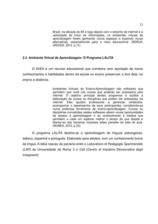 21
Brasil, na década de 80 e logo depois com o advento da internet e a
velocidade da troca de informações, os ambientes virtuais de
aprendizagem foram ganhando novos espaços e trazendo novas
alternativas, especialmente para o meio educacional. (BORJA;
GROSSI, 2012. p.11)

2.3 Ambiente Virtual de Aprendizagem: O Programa LALITA
O AVEA é um recurso educacional que corrobora com aquisição de novos
conhecimentos e habilidades dentro da escola no ensino presencial, e fora dela, no
ensino a distância.
Ambientes Virtuais de Ensino-Aprendizagem são softwares que
permitem que você crie cursos que poderão ser acessados pela
internet. O objetivo principal destes programas é auxiliar a
elaboração de cursos ou disciplinas que podem ser acessadas via
internet. Eles ajudam professores a gerenciar conteúdos,
acompanhar o desempenho de seus participantes, constituindo-se
numa poderosa ferramenta de ensino-aprendizagem. Cursos ou
disciplinas concebidas nestes softwares abrem novas oportunidades
de acesso à aprendizagem e ao conhecimento à medida que
permitem a cada um explorar melhor o tempo de que dispõe e
libertar-se das barreiras impostas pelas paredes da sala de aula.
(NUNES, 2012, p.33)

O programa LALITA destina-se a aprendizagem de línguas estrangeiras:
italiano, espanhol e português. Elaborado para adultos, com um conhecimento breve
da língua. A idéia nasceu da parceria entre o Laboratorio di Pedagogia Sperimentale
(LSP) da Universidade de Roma 3 e Ciid (Centro di Iniziativa Democratica degli
Insegnanti).

 