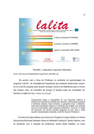 22

FIGURA 1: Laboratório Linguístico Telemático
Fonte: http://www.ciid.it/lalita/lalita/immagini/Home_600x480_.gif

De acordo com o Guia do Professor no ambiente de aprendizagem do
programa LALITA, “as competências linguísticas que pretende desenvolver situamse no nível A2 proposto pelo Quadro Europeu Comum de Referência para o ensino
das línguas vivas, do Conselho da Europa (o Quadro pode ser consultado em
francês ou inglês em http://culture.coe.fr.lang)”.
Compreende frases e expressões de uso frequente relativos a
âmbitos de importância imediata (por exemplo, informações pessoais
e familiares básicas, fazer compras, a geografia local, o trabalho).
Fala sobre atividades simples ou rotineiras que exigem uma simples
troca de informações sobre assuntos familiares e comuns. É capaz
de descrever em termos simples aspectos do seu meio e sabe
exprimir necessidades imediatas. (LALITA, Guia do Professor)

O ensino da língua italiana com alunos do Progetto di Lingua Italiana no Centro
Educacional Municipal Vereador Santa em Balneário Camboriú, Santa Catarina, vem
se beneficiar com a inserção da professora, autora deste trabalho, no curso

 