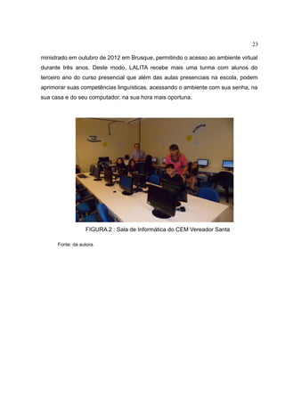 23
ministrado em outubro de 2012 em Brusque, permitindo o acesso ao ambiente virtual
durante três anos. Deste modo, LALITA recebe mais uma turma com alunos do
terceiro ano do curso presencial que além das aulas presenciais na escola, podem
aprimorar suas competências linguísticas, acessando o ambiente com sua senha, na
sua casa e do seu computador, na sua hora mais oportuna.

FIGURA 2 : Sala de Informática do CEM Vereador Santa
Fonte: da autora.

 