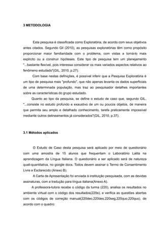 3 METODOLOGIA

Esta pesquisa é classificada como Exploratória, de acordo com seus objetivos
antes citados. Segundo Gil (2010), as pesquisas exploratórias têm como propósito
proporcionar maior familiaridade com o problema, com vistas a torná-lo mais
explícito ou a construir hipóteses. Este tipo de pesquisa tem um planejamento
"...bastante flexível, pois interessa considerar os mais variados aspectos relativos ao
fenômeno estudado"(GIL, 2010, p.27).
Com base nestas definições, é possível inferir que a Pesquisa Exploratória é
um tipo de pesquisa mais "profundo", que não apenas levanta os dados superficiais
de uma determinada população, mas traz ao pesquisador detalhes importantes
sobre as características do grupo estudado.
Quanto ao tipo da pesquisa, se define o estudo de caso que, segundo GIL,
"...consiste no estudo profundo e exaustivo de um ou poucos objetos, de maneira
que permita seu amplo e detalhado conhecimento, tarefa praticamente impossível
mediante outros delineamentos já considerados"(GIL, 2010, p.37).

3.1 Métodos aplicados

O Estudo de Caso desta pesquisa será aplicado por meio de questionário
com uma amostra de 15 alunos que frequentam o Laboratório Lalita na
aprendizagem da Língua Italiana. O questionário a ser aplicado será de natureza
quali-quantitativa, no google docs. Todos devem assinar o Termo de Consentimento
Livre e Esclarecido (Anexo B).
A Carta de Apresentação foi enviada à instituição pesquisada, com as devidas
assinaturas, com a tradução para língua italiana(Anexo A).
A professora-tutora recebe o código da turma (220), analisa os resultados no
ambiente virtual com o código dos resultados(220e), e verifica as questões abertas
com os códigos de correção manual(220deo,220des,220seg,220quo,220qus), de
acordo com o quadro:

 