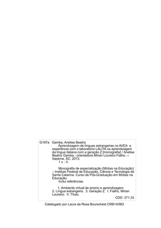 G187a Gamba, Anelise Beatriz
Aprendizagem de línguas estrangeiras no AVEA: a
experiência com o laboratório LALITA na aprendizagem
da língua italiana com a geração Z [monografia] / Anelise
Beatriz Gamba ; orientadora Mirian Loureiro Fialho. -Itapema, SC, 2013.
1 v. : il.
Monografia de especialização (Mídias na Educação)
– Instituto Federal de Educação, Ciência e Tecnologia de
Santa Catarina. Curso de Pós-Graduação em Mídias na
Educação.
Inclui referências.
1. Ambiente virtual de ensino e aprendizagem.
2. Língua estrangeira. 3. Geração Z. I. Fialho, Mirian
Loureiro. II. Título.
CDD: 371.33
Catalogado por Laura da Rosa Bourscheid CRB14/983

 