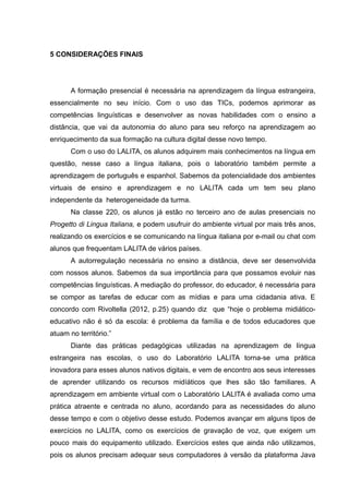 5 CONSIDERAÇÕES FINAIS

A formação presencial é necessária na aprendizagem da língua estrangeira,
essencialmente no seu início. Com o uso das TICs, podemos aprimorar as
competências linguísticas e desenvolver as novas habilidades com o ensino a
distância, que vai da autonomia do aluno para seu reforço na aprendizagem ao
enriquecimento da sua formação na cultura digital desse novo tempo.
Com o uso do LALITA, os alunos adquirem mais conhecimentos na língua em
questão, nesse caso a língua italiana, pois o laboratório também permite a
aprendizagem de português e espanhol. Sabemos da potencialidade dos ambientes
virtuais de ensino e aprendizagem e no LALITA cada um tem seu plano
independente da heterogeneidade da turma.
Na classe 220, os alunos já estão no terceiro ano de aulas presenciais no
Progetto di Lingua Italiana, e podem usufruir do ambiente virtual por mais três anos,
realizando os exercícios e se comunicando na língua italiana por e-mail ou chat com
alunos que frequentam LALITA de vários países.
A autorregulação necessária no ensino a distância, deve ser desenvolvida
com nossos alunos. Sabemos da sua importância para que possamos evoluir nas
competências linguísticas. A mediação do professor, do educador, é necessária para
se compor as tarefas de educar com as mídias e para uma cidadania ativa. E
concordo com Rivoltella (2012, p.25) quando diz que “hoje o problema midiáticoeducativo não é só da escola: é problema da família e de todos educadores que
atuam no território.”
Diante das práticas pedagógicas utilizadas na aprendizagem de língua
estrangeira nas escolas, o uso do Laboratório LALITA torna-se uma prática
inovadora para esses alunos nativos digitais, e vem de encontro aos seus interesses
de aprender utilizando os recursos midíáticos que lhes são tão familiares. A
aprendizagem em ambiente virtual com o Laboratório LALITA é avaliada como uma
prática atraente e centrada no aluno, acordando para as necessidades do aluno
desse tempo e com o objetivo desse estudo. Podemos avançar em alguns tipos de
exercícios no LALITA, como os exercícios de gravação de voz, que exigem um
pouco mais do equipamento utilizado. Exercícios estes que ainda não utilizamos,
pois os alunos precisam adequar seus computadores à versão da plataforma Java

 