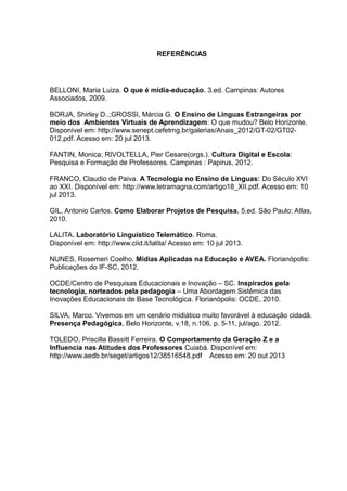 REFERÊNCIAS

BELLONI, Maria Luiza. O que é mídia-educação. 3.ed. Campinas: Autores
Associados, 2009.
BORJA, Shirley D..;GROSSI, Márcia G. O Ensino de Línguas Estrangeiras por
meio dos Ambientes Virtuais de Aprendizagem: O que mudou? Belo Horizonte.
Disponível em: http://www.senept.cefetmg.br/galerias/Anais_2012/GT-02/GT02012.pdf. Acesso em: 20 jul 2013.
FANTIN, Monica; RIVOLTELLA, Pier Cesare(orgs.). Cultura Digital e Escola:
Pesquisa e Formação de Professores. Campinas : Papirus, 2012.
FRANCO, Claudio de Paiva. A Tecnologia no Ensino de Línguas: Do Século XVI
ao XXI. Disponível em: http://www.letramagna.com/artigo18_XII.pdf. Acesso em: 10
jul 2013.
GIL, Antonio Carlos. Como Elaborar Projetos de Pesquisa. 5.ed. São Paulo: Atlas,
2010.
LALITA. Laboratório Linguístico Telemático. Roma.
Disponível em: http://www.ciid.it/lalita/ Acesso em: 10 jul 2013.
NUNES, Rosemeri Coelho. Mídias Aplicadas na Educação e AVEA. Florianópolis:
Publicações do IF-SC, 2012.
OCDE/Centro de Pesquisas Educacionais e Inovação – SC. Inspirados pela
tecnologia, norteados pela pedagogia – Uma Abordagem Sistêmica das
Inovações Educacionais de Base Tecnológica. Florianópolis: OCDE, 2010.
SILVA, Marco. Vivemos em um cenário midiático muito favorável à educação cidadã.
Presença Pedagógica, Belo Horizonte, v.18, n.106, p. 5-11, jul/ago. 2012.
TOLEDO, Priscilla Bassitt Ferreira. O Comportamento da Geração Z e a
Influencia nas Atitudes dos Professores Cuiabá. Disponível em:
http://www.aedb.br/seget/artigos12/38516548.pdf Acesso em: 20 out 2013

 
