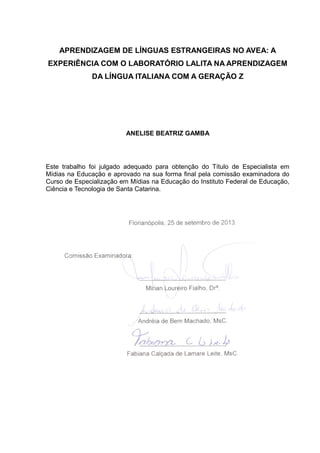 APRENDIZAGEM DE LÍNGUAS ESTRANGEIRAS NO AVEA: A
EXPERIÊNCIA COM O LABORATÓRIO LALITA NA APRENDIZAGEM
DA LÍNGUA ITALIANA COM A GERAÇÃO Z

ANELISE BEATRIZ GAMBA

Este trabalho foi julgado adequado para obtenção do Título de Especialista em
Mídias na Educação e aprovado na sua forma final pela comissão examinadora do
Curso de Especialização em Mídias na Educação do Instituto Federal de Educação,
Ciência e Tecnologia de Santa Catarina.

 
