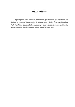AGRADECIMENTOS

Agradeço ao Prof. Vincenzo Palmisciano, que ministrou o Curso Lalita em
Brusque e me deu a oportunidade de realizar esse trabalho. À minha orientadora
Profª Dra. Miriam Loureiro Fialho, que sempre esteve presente mesmo a distância,
colaborando para que eu pudesse concluir esse curso com êxito.

 