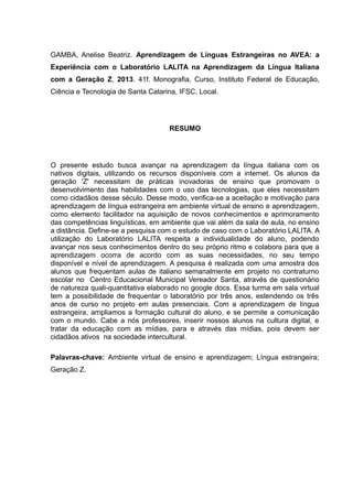 GAMBA, Anelise Beatriz. Aprendizagem de Línguas Estrangeiras no AVEA: a
Experiência com o Laboratório LALITA na Aprendizagem da Língua Italiana
com a Geração Z, 2013. 41f. Monografia, Curso, Instituto Federal de Educação,
Ciência e Tecnologia de Santa Catarina, IFSC, Local.

RESUMO

O presente estudo busca avançar na aprendizagem da língua italiana com os
nativos digitais, utilizando os recursos disponíveis com a internet. Os alunos da
geração 'Z' necessitam de práticas inovadoras de ensino que promovam o
desenvolvimento das habilidades com o uso das tecnologias, que eles necessitam
como cidadãos desse século. Desse modo, verifica-se a aceitação e motivação para
aprendizagem de língua estrangeira em ambiente virtual de ensino e aprendizagem,
como elemento facilitador na aquisição de novos conhecimentos e aprimoramento
das competências linguísticas, em ambiente que vai além da sala de aula, no ensino
a distância. Define-se a pesquisa com o estudo de caso com o Laboratório LALITA. A
utilização do Laboratório LALITA respeita a individualidade do aluno, podendo
avançar nos seus conhecimentos dentro do seu próprio ritmo e colabora para que a
aprendizagem ocorra de acordo com as suas necessidades, no seu tempo
disponível e nível de aprendizagem. A pesquisa é realizada com uma amostra dos
alunos que frequentam aulas de italiano semanalmente em projeto no contraturno
escolar no Centro Educacional Municipal Vereador Santa, através de questionário
de natureza quali-quantitativa elaborado no google docs. Essa turma em sala virtual
tem a possibilidade de frequentar o laboratório por três anos, estendendo os três
anos de curso no projeto em aulas presenciais. Com a aprendizagem de língua
estrangeira, ampliamos a formação cultural do aluno, e se permite a comunicação
com o mundo. Cabe a nós professores, inserir nossos alunos na cultura digital, e
tratar da educação com as mídias, para e através das mídias, pois devem ser
cidadãos ativos na sociedade intercultural.
Palavras-chave: Ambiente virtual de ensino e aprendizagem; Língua estrangeira;
Geração Z.

 
