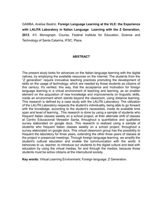 GAMBA, Anelise Beatriz. Foreign Language Learning at the VLE: the Experience
with LALITA Laboratory in Italian Language Learning with the Z Generation,
2013. 41l. Monograph, Course, Federal Institute for Education, Science and
Technology of Santa Catarina, IFSC, Place.

ABSTRACT

The present study looks for advances on the Italian language learning with the digital
natives, by employing the available resources on the internet. The students from the
“Z generation” require innovative teaching practices promoting the development of
skills on the usage of technology, which are needed by those students as citizens of
this century. It's verified, this way, that the acceptance and motivation for foreign
language learning in a virtual environment of teaching and learning, as an enabler
element on the azquisition of new knowledge and improvements on linguistic skills,
inside an environment which stands beyond the classroom, using distance learning.
This research is defined by a case study with the LALITA Laboratory. The utilization
of the LALITA Laboratory respects the student’s individuality, being able to go forward
with the knowledge, according to the student’s necessities, inside its available time
span and level of learning.. This research is done by using a sample of students who
frequent Italian classes weekly on a school project, at their alternate shift of classes
at Centro Educacional Vereador Santa, throughout a quantitative and qualitative
survey elaborated on google docs. This research is realized using a sample of
students who frequent Italian classes weekly on a school project, throughout a
survey elaborated on google docs. This virtual classroom group has the possibility to
frequent the laboratory for three years, extending the other three years of classes at
the project in presencial meetings. Through foreign language learning, we amplify the
student's cultural education and enable the communication with the world. It
behooves to us, teacher, to introduce our students to the digital culture and deal with
education by using the virtual medias, for and through the medias, because those
students must be active citizens at the intercultural society.
Key words: Virtual Learning Environment; Foreign language; Z Generation.

 