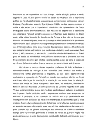 10 
irradiavam ou se expandiam por toda Europa. Nesta situação política o então 
regente D. João VI, não poderia deixar de ceder às influências que o liberalismo 
político e a Revolução Francesa causaram para os movimentos políticos que varriam 
Portugal. Para D João, segundo Scantimburgo (1996), os dias haviam mudados e 
cabia a ele saber que o imperialismo absolutista do representante da Coroa 
Portuguesa estava em transformação, pois havia de se esperar que o liberalismo 
que alcançava Portugal também passasse a influenciar suas decisões no Brasil 
onde, aliás, diferentemente do liberalismo da Europa, a luta não se travava por 
disputas da classe burguesa, mas sim por adeptos do movimento liberal geralmente 
representados pelas categorias rurais (grandes proprietários de terras-latifundiários), 
que tinham como base limite a não renuncia da propriedade escrava, diferentemente 
das idéias lançadas na Inglaterra que condenava o trabalho servil ou escravo. Para 
Costa (1987), entretanto, a escravidão constituiria o limite do liberalismo no Brasil, 
pois em todos os movimentos revolucionários levantava-se o problema, que era 
frequentemente discutido por elitistas e escravocratas, já que se temia a existência 
de número de homens pretos, livres, e escravos em superioridade a de brancos. 
Não alheio a nenhum destes aspectos pré-falados D João enfrentava o 
descontentamento de Portugal e dos brasileiros pela abertura dos Portos e 
consequente tarifas preferenciais à Inglaterra, já que estes acontecimentos 
quebravam o monopólio de Portugal em relação aos ganhos, através de fretes 
marítimos, alfandegas de importação e exportação com ampla base de tributação 
voltada aos lucros da Coroa Portuguesa. Estes fatos, no entretanto, concorreram 
também para que houvesse um enfraquecimento do Governo Regente de D. João 
VI, que tentara minimizar a crise com medidas que limitassem os lucros e vantagens 
dos ingleses. Neste particular, então, seguiram-se medidas que revogavam os 
entraves à produção e ao comércio da colônia em cuja permanência era 
incompatível com a situação de nova sede monárquica. Segundo Mota (l987) estas 
medidas foram o livre estabelecimento de fabricas e manufaturas, autorização para 
os vassalos venderem livremente suas mercadorias, declaração do livre comercio 
para qualquer tipo de gênero, autorização aos conselhos da fazenda a conceder 
licença para o pau brasil, permissão à entrada de navios de qualquer nação nos 
portos portugueses e saída dos nacionais e graduação do Brasil à condição de Vice- 
Reino. 
 