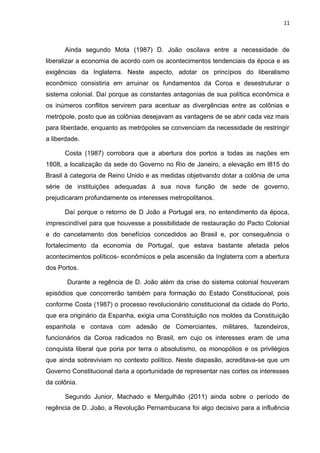 11 
Ainda segundo Mota (1987) D. João oscilava entre a necessidade de 
liberalizar a economia de acordo com os acontecimentos tendenciais da época e as 
exigências da Inglaterra. Neste aspecto, adotar os princípios do liberalismo 
econômico consistiria em arruinar os fundamentos da Coroa e desestruturar o 
sistema colonial. Daí porque as constantes antagonias de sua política econômica e 
os inúmeros conflitos servirem para acentuar as divergências entre as colônias e 
metrópole, posto que as colônias desejavam as vantagens de se abrir cada vez mais 
para liberdade, enquanto as metrópoles se convenciam da necessidade de restringir 
a liberdade. 
Costa (1987) corrobora que a abertura dos portos a todas as nações em 
1808, a localização da sede do Governo no Rio de Janeiro, a elevação em l815 do 
Brasil à categoria de Reino Unido e as medidas objetivando dotar a colônia de uma 
série de instituições adequadas à sua nova função de sede de governo, 
prejudicaram profundamente os interesses metropolitanos. 
Daí porque o retorno de D João a Portugal era, no entendimento da época, 
imprescindível para que houvesse a possibilidade de restauração do Pacto Colonial 
e do cancelamento dos benefícios concedidos ao Brasil e, por consequência o 
fortalecimento da economia de Portugal, que estava bastante afetada pelos 
acontecimentos políticos- econômicos e pela ascensão da Inglaterra com a abertura 
dos Portos. 
Durante a regência de D. João além da crise do sistema colonial houveram 
episódios que concorrerão também para formação do Estado Constitucional, pois 
conforme Costa (1987) o processo revolucionário constitucional da cidade do Porto, 
que era originário da Espanha, exigia uma Constituição nos moldes da Constituição 
espanhola e contava com adesão de Comerciantes, militares, fazendeiros, 
funcionários da Coroa radicados no Brasil, em cujo os interesses eram de uma 
conquista liberal que poria por terra o absolutismo, os monopólios e os privilégios 
que ainda sobreviviam no contexto político. Neste diapasão, acreditava-se que um 
Governo Constitucional daria a oportunidade de representar nas cortes os interesses 
da colônia. 
Segundo Junior, Machado e Mergulhão (2011) ainda sobre o período de 
regência de D. João, a Revolução Pernambucana foi algo decisivo para a influência 
 