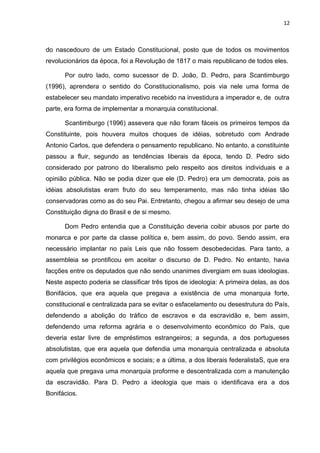 12 
do nascedouro de um Estado Constitucional, posto que de todos os movimentos 
revolucionários da época, foi a Revolução de 1817 o mais republicano de todos eles. 
Por outro lado, como sucessor de D. João, D. Pedro, para Scantimburgo 
(1996), aprendera o sentido do Constitucionalismo, pois via nele uma forma de 
estabelecer seu mandato imperativo recebido na investidura a imperador e, de outra 
parte, era forma de implementar a monarquia constitucional. 
Scantimburgo (1996) assevera que não foram fáceis os primeiros tempos da 
Constituinte, pois houvera muitos choques de idéias, sobretudo com Andrade 
Antonio Carlos, que defendera o pensamento republicano. No entanto, a constituinte 
passou a fluir, segundo as tendências liberais da época, tendo D. Pedro sido 
considerado por patrono do liberalismo pelo respeito aos direitos individuais e a 
opinião pública. Não se podia dizer que ele (D. Pedro) era um democrata, pois as 
idéias absolutistas eram fruto do seu temperamento, mas não tinha idéias tão 
conservadoras como as do seu Pai. Entretanto, chegou a afirmar seu desejo de uma 
Constituição digna do Brasil e de si mesmo. 
Dom Pedro entendia que a Constituição deveria coibir abusos por parte do 
monarca e por parte da classe política e, bem assim, do povo. Sendo assim, era 
necessário implantar no país Leis que não fossem desobedecidas. Para tanto, a 
assembleia se prontificou em aceitar o discurso de D. Pedro. No entanto, havia 
facções entre os deputados que não sendo unanimes divergiam em suas ideologias. 
Neste aspecto poderia se classificar três tipos de ideologia: A primeira delas, as dos 
Bonifácios, que era aquela que pregava a existência de uma monarquia forte, 
constitucional e centralizada para se evitar o esfacelamento ou desestrutura do País, 
defendendo a abolição do tráfico de escravos e da escravidão e, bem assim, 
defendendo uma reforma agrária e o desenvolvimento econômico do País, que 
deveria estar livre de empréstimos estrangeiros; a segunda, a dos portugueses 
absolutistas, que era aquela que defendia uma monarquia centralizada e absoluta 
com privilégios econômicos e sociais; e a última, a dos liberais federalistaS, que era 
aquela que pregava uma monarquia proforme e descentralizada com a manutenção 
da escravidão. Para D. Pedro a ideologia que mais o identificava era a dos 
Bonifácios. 
 