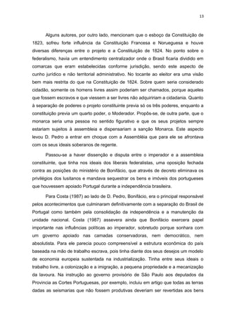 13 
Alguns autores, por outro lado, mencionam que o esboço da Constituição de 
1823, sofreu forte influência da Constituição Francesa e Norueguesa e houve 
diversas diferenças entre o projeto e a Constituição de 1824. No ponto sobre o 
federalismo, havia um entendimento centralizador onde o Brasil ficaria dividido em 
comarcas que eram estabelecidas conforme jurisdição, sendo este aspecto de 
cunho jurídico e não territorial administrativo. No tocante ao eleitor era uma visão 
bem mais restrita do que na Constituição de 1824. Sobre quem seria considerado 
cidadão, somente os homens livres assim poderiam ser chamados, porque aqueles 
que fossem escravos e que viessem a ser livres não adquiririam a cidadania. Quanto 
à separação de poderes o projeto constituinte previa só os três poderes, enquanto a 
constituição previa um quarto poder, o Moderador. Propôs-se, de outra parte, que o 
monarca seria uma pessoa no sentido figurativo e que os seus projetos sempre 
estariam sujeitos à assembleia e dispensariam a sanção Monarca. Este aspecto 
levou D. Pedro a entrar em choque com a Assembléia que para ele se afrontava 
com os seus ideais soberanos de regente. 
Passou-se a haver dissenção e disputa entre o imperador e a assembleia 
constituinte, que tinha nos ideais dos liberais federalistas, uma oposição fechada 
contra as posições do ministério de Bonifácio, que através de decreto eliminava os 
privilégios dos lusitanos e mandava sequestrar os bens e imóveis dos portugueses 
que houvessem apoiado Portugal durante a independência brasileira. 
Para Costa (1987) ao lado de D. Pedro, Bonifácio, era o principal responsável 
pelos acontecimentos que culminaram definitivamente com a separação do Brasil de 
Portugal como também pela consolidação da independência e a manutenção da 
unidade nacional. Costa (1987) assevera ainda que Bonifácio exercera papel 
importante nas influências políticas ao imperador, sobretudo porque sonhara com 
um governo apoiado nas camadas conservadoras, nem democrático, nem 
absolutista. Para ele parecia pouco compreensível a estrutura econômica do país 
baseada na mão de trabalho escrava, pois tinha diante dos seus desejos um modelo 
de economia europeia sustentada na industrialização. Tinha entre seus ideais o 
trabalho livre, a colonização e a imigração, a pequena propriedade e a mecanização 
da lavoura. Na instrução ao governo provisório de São Paulo aos deputados da 
Provincia as Cortes Portuguesas, por exemplo, incluiu em artigo que todas as terras 
dadas as seismarias que não fossem produtivas deveriam ser revertidas aos bens 
 