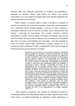 14 
nacionais. Nisto suas pretensões esbarrariam na resistência dos proprietários e 
traficantes de escravos. Atacado pelos liberais por assumir uma posição 
conservadora e por seus projetos de transformação social, Bonifácio dependia mais 
ainda da benevolência do imperador. 
Nesse contexto, os entraves políticos criados a Bonifácio e a tentativa de 
redução da constituinte aos poderes do imperador, criaram forte descontentamento 
com o andamento daquele trabalho legislativo a ponto de D. Pedro I dissolver a 
assembleia constituinte e criar um Conselho de Estado, que em apenas quinze dias 
finalizou a elaboração da Carta Magna. Este conselho, entretanto, conforme 
preconizado por autores, não era o desejo, na verdade, do Imperador, posto que ele 
não tinha intenção de imperar como um déspota, pois sua ambição era ser guardado 
pelo amor a seu povo e pela fidelidade das suas tropas e não pela imposição de 
tirania. No entanto, apesar deste entendimento e posição pessoal em 13 de 
novembro de 1823, o imperador D. Pedro I, segundo Brasil (1974) exarou o seguinte 
Decreto de sua lavra que se transcreve na íntegra: 
Havendo eu, por decreto de 12 do corrente dissolvido a Assembleia 
Geral Constituinte e Legislativa, e igualmente prometido um projeto 
de Constituição, que deverá (como tenho resolvido por melhor) ser 
remetido às Câmaras, para estas sobre ela fazerem as observações, 
que lhe parecem justas, e que apresentarão aos respectivos 
Representantes das Provincias, para delas fazerem o conveniente 
uso, quando reunidos em Assembléia, que legitimamente representa 
a Nação: e como para fazer semelhante projeto com sabedoria, e 
apropriação às luzes, civilização, e localidades do império, se faz 
indispensável, que eu convoque homens probos, e amantes da 
dignidade imperial, e da liberdade dos povos: Hei por bem criar um 
Conselho de Estado, em que também se tratarão os negócios de 
maior monta, e que será composto de dez membros; os meus seis 
atuais Ministros, que já são conselheiros de Estado natos, pela lei de 
20 de outubro próximo passado, o Desembargador do Paço Antonio 
Luiz Pereira da Cunha, e os Conselheiros da Fazenda Barão do 
Santo Amaro, José Joaquim Carneiro de Campos e Manoel Jacinto 
Nogueiro de Gama: os quais terão de ordenado 2:400$000 anuais, 
não chegando a esta quantia os ordenados, quer por outros 
empregos tiverem. O ministro e Secretário de Estado dos Negócios 
do Império o tenha assim atendido, e faça executar, expedindo, e 
faça executar, expedindo ordens necessárias. Paço, em 13 de 
novembro de 1823, 2º da independência e do Império. (BRASIL, 
1974, P.11) 
Ainda segundo se preconiza, esse conselho era composto por juristas de 
notável saber jurídico como Vilela Barbosa Maciel da Costa, Nogueira Gama e Melo 
dentre outros, e a primeira Constituição foi outorgada e jurada solenemente na 
 