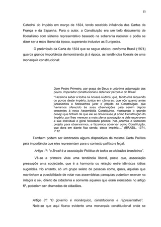 15 
Catedral do Império em março de 1824, tendo recebido influência das Cartas da 
França e da Espanha. Para o autor, a Constituição era um belo documento de 
liberalismo com sistema representativo baseado na soberania nacional e podia se 
dizer ser a mais liberal da época, superando inclusive as Europeias. 
O preâmbulo da Carta de 1824 que se segue abaixo, conforme Brasil (1974) 
guarda grande importância demonstrando já à época, as tendências liberais de uma 
monarquia constitucional: 
Dom Pedro Primeiro, por graça de Deus e unânime aclamação dos 
povos, imperador constitucional e defensor perpetuo do Brasil: 
“Fazemos saber a todos os nossos súditos, que, tendo-nos requerido 
os povos deste império, juntos em câmaras, que nós quanto antes 
jurássemos e fizéssemos jurar o projeto de Constituição, que 
havíamos oferecido às suas observações para serem depois 
presentes à nova Assembléia Constituinte, mostrando o grande 
desejo que tinham de que ele se observasse já como Constituição do 
Império, por lhes merecer a mais plena aprovação, e dele esperarem 
a sua individual e geral felicidade política; nós juramos o sobredito 
projeto para observarmos, e fazermos observar como Constituição, 
que dora em diante fica sendo, deste império;...” (BRASIL, 1974, 
P.12 
Também podem ser lembrados alguns dispositivos da mesma Carta Política 
pela importância que eles representam para o contexto político e legal: 
Artigo 1º: “o Brasil é a associação Política de todos os cidadãos brasileiros”. 
Vê-se a primeira vista uma tendência liberal, posto que, associação 
pressupõe uma sociedade, que é a harmonia ou relação entre idênticas idéias 
sugeridas. No entanto, só um grupo seleto de pessoas como, quais, aquelas que 
mantinham a possibilidade de votar nas assembleias paroquias poderiam exercer na 
íntegra o seu direito de cidadania e somente aqueles que eram elencados no artigo 
6º, poderiam ser chamados de cidadãos. 
Artigo 3º: “O governo é monárquico, constitucional e representativo”. 
Note-se que aqui ficava evidente uma monarquia constitucional onde se 
 