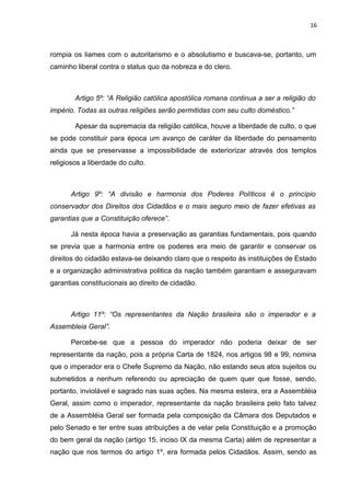 16 
rompia os liames com o autoritarismo e o absolutismo e buscava-se, portanto, um 
caminho liberal contra o status quo da nobreza e do clero. 
Artigo 5º: “A Religião católica apostólica romana continua a ser a religião do 
império. Todas as outras religiões serão permitidas com seu culto doméstico.” 
Apesar da supremacia da religião católica, houve a liberdade de culto, o que 
se pode constituir para época um avanço de caráter da liberdade do pensamento 
ainda que se preservasse a impossibilidade de exteriorizar através dos templos 
religiosos a liberdade do culto. 
Artigo 9º: “A divisão e harmonia dos Poderes Políticos é o princípio 
conservador dos Direitos dos Cidadãos e o mais seguro meio de fazer efetivas as 
garantias que a Constituição oferece”. 
Já nesta época havia a preservação as garantias fundamentais, pois quando 
se previa que a harmonia entre os poderes era meio de garantir e conservar os 
direitos do cidadão estava-se deixando claro que o respeito às instituições de Estado 
e a organização administrativa politica da nação também garantiam e asseguravam 
garantias constitucionais ao direito de cidadão. 
Artigo 11º: “Os representantes da Nação brasileira são o imperador e a 
Assembleia Geral”. 
Percebe-se que a pessoa do imperador não poderia deixar de ser 
representante da nação, pois a própria Carta de 1824, nos artigos 98 e 99, nomina 
que o imperador era o Chefe Supremo da Nação, não estando seus atos sujeitos ou 
submetidos a nenhum referendo ou apreciação de quem quer que fosse, sendo, 
portanto, inviolável e sagrado nas suas ações. Na mesma esteira, era a Assembléia 
Geral, assim como o imperador, representante da nação brasileira pelo fato talvez 
de a Assembléia Geral ser formada pela composição da Câmara dos Deputados e 
pelo Senado e ter entre suas atribuições a de velar pela Constituição e a promoção 
do bem geral da nação (artigo 15, inciso IX da mesma Carta) além de representar a 
nação que nos termos do artigo 1º, era formada pelos Cidadãos. Assim, sendo as 
 