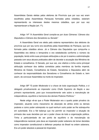 17 
Assembleias Gerais eleitas pelos eleitores de Província que por sua vez eram 
escolhidos pelas Assembleias Paroquias formadas pelos cidadãos, estariam 
representando os interesses destes mesmos cidadãos, que por sua vez 
representavam a Nação (art. 1º). 
Artigo 14º “A Assembléia Geral compõe-se por duas Câmaras: Câmara dos 
Deputados e Câmara dos Senadores ou Senado” 
A Assembleia Geral era eleita pelo sistema representativo dos eleitores da 
província que por seu turno era escolhida pelas Assembléias de Paróquia, que era 
formada pelos cidadãos ativos. Já a Câmara dos Deputados que compunha a 
Assembléia era eletiva e temporária e era estabelecida conforme o número da 
população, tendo entre suas principais atribuições a de por à exame a administração 
passada com seus abusos praticados além de decretar a acusação dos Ministros de 
Estado e conselheiros. O Senado, por sua vez, era vitalício e tinha como principal 
atribuição conhecer dos delitos cometidos pelos membros da família imperial, 
Ministros de Estado, Conselheiros de Estado, Senadores e Deputados além de 
conhecer da responsabilidade dos Senadores e Conselheiros de Estado e, bem 
assim, de convocar Assembléia na morte do imperador. 
Artigo 98º “O poder Moderador é a chave de toda organização Politica, e é 
delegado privativamente ao imperador como Chefe Supremo da Nação e seu 
primeiro representante, para que incessantemente vele sobre a manutenção de 
independência, equilíbrio e harmonia dos demais Poderes Políticos.” 
Neste artigo vê-se que o Poder Moderador era o quarto poder privativo do 
imperador, atuando como mecanismo de absorção de atritos entre os demais 
poderes e como poder sobreposto no qual nenhum outro poder se lhe sobrepunha 
em autoridade. Era a fiel balança que iria permitir ao imperador a situação de 
primazia das suas decisões por ser o poder chave de todo a organização politica. 
Tinha a particularidade de ser ponto de equilíbrio e de manutenção da 
independência nacional, pois dava ao imperador poder soberano de tomar decisões 
como imperador constitucional e defensor perpetuo do Brasil na ordem soberana. 
Era um poder absoluto e pessoal do Imperador. 
 