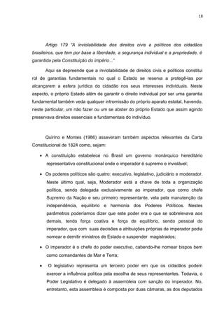 18 
Artigo 179 “A inviolabilidade dos direitos civis e políticos dos cidadãos 
brasileiros, que tem por base a liberdade, a segurança individual e a propriedade, é 
garantida pela Constituição do império...” 
Aqui se depreende que a inviolabilidade de direitos civis e políticos constitui 
rol de garantias fundamentais no qual o Estado se reserva a protegê-las por 
alcançarem a esfera jurídica do cidadão nos seus interesses individuais. Neste 
aspecto, o próprio Estado além de garantir o direito individual por ser uma garantia 
fundamental também veda qualquer intromissão do próprio aparato estatal, havendo, 
neste particular, um não fazer ou um se abster do próprio Estado que assim agindo 
preservava direitos essenciais e fundamentais do indivíduo. 
Quirino e Montes (1986) asseveram também aspectos relevantes da Carta 
Constitucional de 1824 como, sejam: 
· A constituição estabelece no Brasil um governo monárquico hereditário 
representativo constitucional onde o imperador é supremo e inviolável; 
· Os poderes políticos são quatro: executivo, legislativo, judiciário e moderador. 
Neste último qual, seja, Moderador está a chave de toda a organização 
política, sendo delegada exclusivamente ao imperador, que como chefe 
Supremo da Nação e seu primeiro representante, vela pela manutenção da 
independência, equilíbrio e harmonia dos Poderes Políticos. Nestes 
parâmetros poderíamos dizer que este poder era o que se sobrelevava aos 
demais, tendo força coativa e força de equilíbrio, sendo pessoal do 
imperador, que com suas decisões e atribuições próprias de imperador podia 
nomear e demitir ministros de Estado e suspender magistrados; 
· O imperador é o chefe do poder executivo, cabendo-lhe nomear bispos bem 
como comandantes de Mar e Terra; 
· O legislativo representa um terceiro poder em que os cidadãos podem 
exercer a influência política pela escolha de seus representantes. Todavia, o 
Poder Legislativo é delegado à assembleia com sanção do imperador. No, 
entretanto, esta assembleia é composta por duas câmaras, as dos deputados 
 