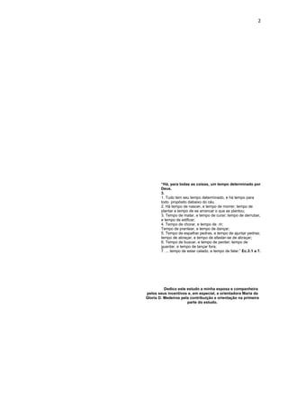 2 
“Há, para todas as coisas, um tempo determinado por 
Deus. 
3. 
1. Tudo tem seu tempo determinado, e há tempo para 
todo propósito debaixo do céu. 
2. Há tempo de nascer, e tempo de morrer; tempo de 
plantar e tempo de se arrancar o que se plantou; 
3. Tempo de matar, e tempo de curar; tempo de derrubar, 
e tempo de edificar; 
4. Tempo de chorar, e tempo de rir; 
Tempo de prantear, e tempo de dançar; 
5. Tempo de espalhar pedras, e tempo de ajuntar pedras; 
tempo de abraçar, e tempo de afastar-se de abraçar; 
6. Tempo de buscar, e tempo de perder; tempo de 
guardar, e tempo de lançar fora; 
7. ... tempo de estar calado, e tempo de falar.” Ec.3:1 a 7. 
Dedico este estudo a minha esposa e companheira 
pelos seus incentivos e, em especial, a orientadora Maria da 
Gloria D. Medeiros pela contribuição e orientação na primeira 
parte do estudo. 
 