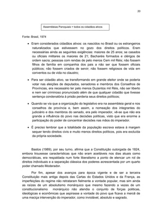 20 
Assembleias Paroquiais = todos os cidadãos ativos 
Fonte: Brasil, 1974 
· Eram considerados cidadãos ativos: os nascidos no Brasil ou os estrangeiros 
naturalizados que estivessem no gozo dos direitos políticos. Eram 
necessárias ainda as seguintes exigências: maiores de 25 anos; se casados 
ou oficiais militares os maiores de 21; Bacharéis formados e clérigos de 
ordem sacra; pessoas com rendas de pelo menos Cem mil Réis; não fossem 
filhos de família em companhia dos pais a não ser que fossem oficiais 
públicos; não fossem criados de servir; não fossem religiosos de vida em 
conventos ou de vida no claustro; 
· Para ser cidadão ativo, se transformando em grande eleitor onde se poderia 
votar nas eleições de deputados, senadores e membros dos Conselhos de 
Províncias, era necessário ter pelo menos Duzentos mil Réis, não ser liberto 
e nem ser criminoso pronunciado além de que qualquer cidadão que tivesse 
sentença condenatória à prisão perderia seus direitos políticos; 
· Quando se via que a organização do legislativo era na assembleia geral e nos 
conselhos de província e, bem assim, a nomeação dos integrantes do 
judiciário e dos membros do senado, era pelo imperador, vê-se que não era 
grande a influência do povo nas decisões políticas, visto que era enorme a 
participação do poder de concentrar decisões nas mãos do imperador. 
· É preciso lembrar que a totalidade da população escrava estava à margem 
sequer tendo direitos civis e muito menos direitos políticos, pois era excluída 
da própria sociedade. 
Bastos (1989), por seu turno, afirma que a Constituição outorgada de 1824, 
embora trouxesse características que não eram aceitáveis nos dias atuais como 
democráticas, era respaldada num forte liberalismo a ponto de elencar um rol de 
direitos individuais e a separação clássica dos poderes acrescentada por um quarto 
poder chamado Moderador. 
Por fim, apesar dos avanços para época vigente e de ser a terceira 
Constituição mais antiga depois das Cartas do Estados Unidos e da França, as 
imperfeições do regime não retrataram fielmente a vontade popular, mas sim ainda 
as raízes de um absolutismo monárquico que mesmo fazendo a vezes de um 
constitucionalismo monárquico não atendia o conjunto de forças politicas, 
ideológicas e econômicas que aspirasse a vontade do povo que ficava a mercê de 
uma maciça intervenção do imperador, como inviolável, absoluto e sagrado. 
 