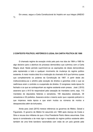 21 
Em anexo, segue a Carta Constitucional do Império em sua integra (ANEXO 
1). 
2 CONTEXTO POLÍTICO, HISTÓRICO E LEGAL DA CARTA POLÍTICA DE 1988 
O chamado regime de exceção vivido pelo país nos idos de 1964 a 1985 foi 
algo decisivo para a abertura do processo democrático que culminou com a Carta 
Magna atual. Neste período suprimiram-se as aspirações de ideais democráticas 
pela repreensão a todo e qualquer movimento de mudança do regime político 
existente. A maior mostra disto foi a instituição do chamado AI-5 que fulminou quase 
que completamente os poderes da Constituição de 1967. A partir deste ato 
institucionalizou-se o arbítrio pela exceção de direitos e garantias onde o que se 
reafirmava eram o controle e a suspensão de direitos. O congresso nesta época foi 
fechado e os que se contrapunham ao regime existente eram presos. José ( 2010) 
assevera que o AI-5 foi responsável pela cassação de mandatos como, seja, 113 
mandatos de deputados federais e senadores, 190 deputados estaduais, 38 
vereadores e 30 prefeitos. Assevera ainda o mesmo autor que o aparato policial é o 
que imperava nesta época e que eram muitos os números de mortos e 
desaparecidos além de torturados. 
Ainda para José (2010) merece referencia os governos de Médici, Geisel e 
Figueiredo. O governo de Médici foi assumido em 1969 após doença de Costa e 
Silva e recusa dos militares de que o Vice Presidente Pedro Aleixo assumisse. Esta 
época é considerada a de mais rigor e repressão do regime político existente além 
também de uma forte bandeira nacionalista com visão de um país grande pela 
 