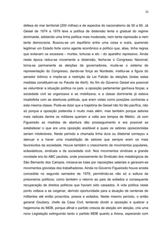 22 
defesa do mar territorial (200 milhas) e de aspectos do nacionalismo de 50 a 60. Já 
Geisel de 1974 a 1979 teve a política de distensão lenta e gradual do regime 
dominante, adotando uma linha política mais moderada, nem tanta repressão e nem 
tanta democracia. Buscou-se um equilíbrio entre uma coisa e outra, querendo 
legitimar um Estado forte como agente econômico e político que, alias, tinha regras 
que evitavam os excessos - mortes, torturas e etc - do aparelho repressivo. Ainda 
nesta época reduz-se novamente a distensão, fecha-se o Congresso Nacional, 
torna-se permanente as eleições de governadores, muda-se o sistema de 
representação do Congresso, dando-se força ao Nordeste, institui-se a figura do 
senador biônico e impõe-se a restrição da Lei Falcão às eleições (todas estas 
medidas constituem-se no Pacote de Abril). Ao fim do Governo Geisel era possível 
se vislumbrar a situação política no país: a oposição parlamentar ganhava forças; a 
sociedade civil se organizava e se mobilizava; e a classe dominante já estava 
insatisfeita com as aberturas politicas, que eram vistas como posições contrarias a 
esta mesma classe. Pode-se dizer que a trajetória de Geisel não foi tão pacífica, não 
só porque a oposição pretendia ir muito mais além, mas também porque setores 
mais radicais dentre os militares queriam a volta aos tempos de Médici. Já com 
Figueiredo as medidas de abertura dão prosseguimento e era possível se 
estabelecer o que era uma oposição aceitável e quais os setores oposicionistas 
seriam intoleráveis. Neste período a chamada linha dura ou ditatorial começou a 
atenuar e a haver uma insatisfação de setores que sempre eram os mais 
favorecidos da sociedade. Houve também o crescimento de movimentos populares, 
eclesiásticos, sindicais e da sociedade civil. Nos movimentos sindicais a grande 
novidade era do ABC paulista, onde precisamente do Sindicato dos metalúrgicos de 
São Bernardo dos Campos, iniciava-se lutas por reposições salariais e geravam-se 
movimentos grevistas dos trabalhadores. Ainda no Governo Figueiredo houve anistia 
concedida no segundo semestre de 1979, permitindo-se não só a soltura de 
prisioneiros políticos, como também o retorno ao país de exilados e consequente 
recuperação de direitos políticos que haviam sido cassados. A vida política neste 
ponto voltava a se oxigenar, abrindo oportunidade para a atuação de centenas de 
militantes até então proscritos, presos e exilados. Neste mesmo período, o então 
general Goubery, chefe da Casa Civil, tentando dividir a oposição e quebrar a 
hegemonia do MDB, porque afinal o partido crescia de eleição em eleição, cria uma 
novo Legislação extinguindo tanto o partido MDB quanto a Arena, esperando com 
 