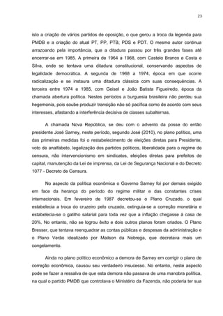 23 
isto a criação de vários partidos de oposição, o que gerou a troca da legenda para 
PMDB e a criação do atual PT, PP, PTB, PDS e PDT. O mesmo autor continua 
arrazoando pela importância, que a ditadura passou por três grandes fases até 
encerrar-se em 1985. A primeira de 1964 a 1968, com Castelo Branco e Costa e 
Silva, onde se tentava uma ditadura constitucional, conservando aspectos de 
legalidade democrática. A segunda de 1968 a 1974, época em que ocorre 
radicalização e se instaura uma ditadura clássica com suas consequências. A 
terceira entre 1974 e 1985, com Geisel e João Batista Figueiredo, época da 
chamada abertura política. Nestes períodos a burguesia brasileira não perdeu sua 
hegemonia, pois soube produzir transição não só pacífica como de acordo com seus 
interesses, afastando a interferência decisiva de classes subalternas. 
A chamada Nova República, se deu com o advento da posse do então 
presidente José Sarney, neste período, segundo José (2010), no plano político, uma 
das primeiras medidas foi o restabelecimento de eleições diretas para Presidente, 
voto de analfabeto, legalização dos partidos políticos, liberalidade para o regime de 
censura, não intervencionismo em sindicatos, eleições diretas para prefeitos de 
capital, manutenção da Lei de imprensa, da Lei de Segurança Nacional e do Decreto 
1077 - Decreto de Censura. 
No aspecto da política econômica o Governo Sarney foi por demais exigido 
em face da herança do período do regime militar e das constantes crises 
internacionais. Em fevereiro de 1987 decretou-se o Plano Cruzado, o qual 
estabelecia a troca do cruzeiro pelo cruzado, extinguia-se a correção monetária e 
estabelecia-se o gatilho salarial para toda vez que a inflação chegasse à casa de 
20%. No entanto, não se logrou êxito e dois outros planos foram criados. O Plano 
Bresser, que tentava reenquadrar as contas públicas e despesas da administração e 
o Plano Verão idealizado por Mailson da Nobrega, que decretava mais um 
congelamento. 
Ainda no plano político econômico a demora de Sarney em corrigir o plano de 
correção econômica, causou seu verdadeiro insucesso. No entanto, neste aspecto 
pode se fazer a ressalva de que esta demora não passava de uma manobra política, 
na qual o partido PMDB que controlava o Ministério da Fazenda, não poderia ter sua 
 