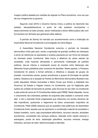 24 
imagem política abalada por medidas de reajuste no Plano econômico, uma vez que 
ele era a hegemonia no governo. 
Segundo José (2010) o Governo Sarney iniciou a política de desmonte das 
estatais, descapitalizando-as a ponto de não poderem acompanhar o 
desenvolvimento do setor privado, serem ineficientes e terem déficit público alto com 
funcionários em demasia que ganhavam altos salários. 
O período de Sarney foi marcado por acontecimentos como a instituição da 
Assembleia Nacional Constituinte e promulgação da Carta Magna. 
A Assembleia Nacional Constituinte encerrou o período de transição 
democrática vivido pelo país, sendo a expressão de grandes conflitos de interesses 
a ponto de referenciar as aspirações e anseios populares por ser forma de tradução 
do chamado poder constituinte. Nela houve a afluência de vários setores da 
sociedade, onde havendo demasiada e permanente mobilização de partidos 
políticos, deu-se intensa e incessante busca de acordos entre lideranças das 
diferentes forças partidárias para consenso de decisões. Neste aspecto, o Processo 
Constituinte foi solene e formal sofrendo a influência e atuação de grupos de 
pressão, movimentos sociais, grupos econômicos e grupos de formação de opinião 
pública. Destacou-se a atuação do Partido do Movimento Democrático Brasileiro dos 
então deputados Ulisses Guimarães e Mario Covas que tinham a totalidade dos 
Governos de Estado e folgada maioria na Constituinte, que foi fragilizada pela 
quebra da unidade de bancada do partido, pela renuncia do seu líder na constituinte 
e pela saída de cerca de 70 Constituintes eleitos pelo PMDB. Neste diapasão, houve 
o crescimento dos chamados partidos de esquerda pela coalizão e consenso entre 
eles e daí a chamada frente progressista que influenciou em pontos decisivos de 
alta importância, quebrando a hegemonia do bloco conservador majoritário da 
Constituinte. Pillati (2008) assevera que as questões mais polêmicas da Assembleia 
Constituinte foram aquelas que se reportaram a constituição material da sociedade e 
Estado brasileiro, como, seja propriedade latifundiária, recursos naturais, atividades 
econômicas, concessões dos serviços públicos, distinção entre capital nacional e 
estrangeiro, posse da terra, exploração petrolífera, recursos minerais, energia 
hidráulica, serviços de radio, telecomunicação e televisão. 
 