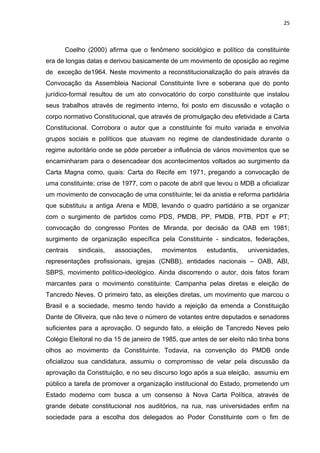 25 
Coelho (2000) afirma que o fenômeno sociológico e político da constituinte 
era de longas datas e derivou basicamente de um movimento de oposição ao regime 
de exceção de1964. Neste movimento a reconstitucionalização do país através da 
Convocação da Assembleia Nacional Constituinte livre e soberana que do ponto 
jurídico-formal resultou de um ato convocatório do corpo constituinte que instalou 
seus trabalhos através de regimento interno, foi posto em discussão e votação o 
corpo normativo Constitucional, que através de promulgação deu efetividade a Carta 
Constitucional. Corrobora o autor que a constituinte foi muito variada e envolvia 
grupos sociais e políticos que atuavam no regime de clandestinidade durante o 
regime autoritário onde se pôde perceber a influência de vários movimentos que se 
encaminharam para o desencadear dos acontecimentos voltados ao surgimento da 
Carta Magna como, quais: Carta do Recife em 1971, pregando a convocação de 
uma constituinte; crise de 1977, com o pacote de abril que levou o MDB a oficializar 
um movimento de convocação de uma constituinte; lei da anistia e reforma partidária 
que substituiu a antiga Arena e MDB, levando o quadro partidário a se organizar 
com o surgimento de partidos como PDS, PMDB, PP, PMDB, PTB, PDT e PT; 
convocação do congresso Pontes de Miranda, por decisão da OAB em 1981; 
surgimento de organização específica pela Constituinte - sindicatos, federações, 
centrais sindicais, associações, movimentos estudantis, universidades, 
representações profissionais, igrejas (CNBB), entidades nacionais – OAB, ABI, 
SBPS, movimento político-ideológico. Ainda discorrendo o autor, dois fatos foram 
marcantes para o movimento constituinte: Campanha pelas diretas e eleição de 
Tancredo Neves. O primeiro fato, as eleições diretas, um movimento que marcou o 
Brasil e a sociedade, mesmo tendo havido a rejeição da emenda a Constituição 
Dante de Oliveira, que não teve o número de votantes entre deputados e senadores 
suficientes para a aprovação. O segundo fato, a eleição de Tancredo Neves pelo 
Colégio Eleitoral no dia 15 de janeiro de 1985, que antes de ser eleito não tinha bons 
olhos ao movimento da Constituinte. Todavia, na convenção do PMDB onde 
oficializou sua candidatura, assumiu o compromisso de velar pela discussão da 
aprovação da Constituição, e no seu discurso logo após a sua eleição, assumiu em 
público a tarefa de promover a organização institucional do Estado, prometendo um 
Estado moderno com busca a um consenso à Nova Carta Política, através de 
grande debate constitucional nos auditórios, na rua, nas universidades enfim na 
sociedade para a escolha dos delegados ao Poder Constituinte com o fim de 
 