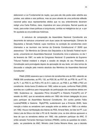 26 
elaborarem a Lei Fundamental da nação, que para ele não podia estar adstrita aos 
juristas, aos sábios e aos políticos, mas ao povo através de uma profunda reflexão 
nacional pelos seus representantes eleitos que no seu entendimento deveriam 
redigir uma Carta Política, clara, imperativa em seus princípios, flexível quanto ao 
modo, para evitar crises políticas e conjunturais, contida na inteligência da Lei e por 
fim ajustada as circunstâncias históricas. 
A estrutura de composição da Assembleia Nacional Constituinte era 
decorrente de estrutura unicameral com duas casas de representação, Câmara de 
Deputados e Senado Federal, cujos membros na condição de constituintes eram 
chamados a se reunirem nos termos da Emenda Constitucional nº 26/85 que 
asseverava “ Os Membros da Câmara dos Deputados e do Senado Federal reunir-se- 
ão, unicamente em Assembleia Nacional Constituinte, livre e soberana, no dia 1 
de fevereiro de 1987, na sede do Congresso Nacional. O presidente do Supremo 
Tribunal Federal instalará e dirigirá a sessão de eleição de seu Presidente. A 
Constituição será promulgada depois da aprovação de seu texto, em dois turnos de 
discussão e votação pela maioria absoluta dos Membros da Assembleia Nacional 
Constituinte”. 
Pilatti (2008) assevera que o número de constituintes era de 559, cabendo ao 
PMDB 306 constituintes, ao PFL 132, ao PDS 38, ao PDT 26, ao PTB 18, ao PT 16, 
ao PL 7, ao PDC 6, ao PCB e PC do B 3, cada um, ao PSB 2, ao PMB e PSC um 
constituinte. Ainda havia 23 eleitos em 1982, sobre os quais, conforme Pilatti (2008) 
acendeu-se a polêmica para impugnação da participação dos senadores eleitos em 
1982. Sustentava os deputados Plínio Arruda(PT) e Roberto Freire(PC) em 2º 
sessão da ANC, que os senadores eleitos em 1982 não tinham delegação do povo 
para participar da Assembleia Nacional Constituinte. Em contra partida Fábio 
Lucena(PMDB) e Gastone Righ(PTB), sustentavam que a Emenda 26/85, fazia 
menção a todos os senadores sem acepção entre os eleitos em 1986 e os eleitos 
em 1982. Houve manifestação dos lideres do PDS, Amaral Neto, do líder do PT, Luiz 
Inácio Lula da Silva e do líder o PC do B, Haroldo Lima, os dois últimos apoiavam a 
tese de que os senadores eleitos em 1982, não poderiam participar da ANC. O 
então senador Fernando Henrique Cardoso (PMDB), contra as questões de ordem, 
pediu ao presidente da ANC, Ministro José Carlos Moreira Alves, que a decisão 
 