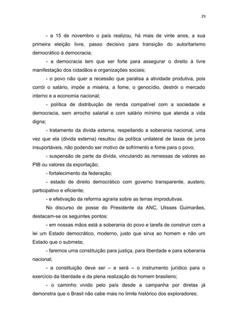29 
- a 15 de novembro o país realizou, há mais de vinte anos, a sua 
primeira eleição livre, passo decisivo para transição do autoritarismo 
democrático à democracia; 
- a democracia tem que ser forte para assegurar o direito à livre 
manifestação dos cidadãos e organizações sociais; 
- o povo não quer a recessão que paralisa a atividade produtiva, pois 
corrói o salário, impõe a miséria, a fome, o genocídio, destrói o mercado 
interno e a economia nacional; 
- política de distribuição de renda compatível com a sociedade e 
democracia, sem arrocho salarial e com salário mínimo que atenda a vida 
digna; 
- tratamento da divida externa, respeitando a soberania nacional, uma 
vez que ela (divida externa) resultou da política unilateral de taxas de juros 
insuportáveis, não podendo ser motivo de sofrimento e fome para o povo; 
- suspensão de parte da divida, vinculando as remessas de valores ao 
PIB ou valores da exportação; 
- fortalecimento da federação; 
- estado de direito democrático com governo transparente, austero, 
participativo e eficiente; 
- e efetivação da reforma agraria sobre as terras improdutivas. 
No discurso de posse do Presidente da ANC, Ulisses Guimarães, 
destacam-se os seguintes pontos: 
- em nossas mãos está a soberania do povo e tarefa de construir com a 
lei um Estado democrático, moderno, justo que sirva ao homem e não um 
Estado que o submeta; 
- faremos uma constituição para justiça, para liberdade e para soberania 
nacional; 
- a constituição deve ser – e será – o instrumento jurídico para o 
exercício da liberdade e da plena realização do homem brasileiro; 
- o caminho vivido pelo país desde a campanha por diretas já 
demonstra que o Brasil não cabe mais no limite histórico dos exploradores; 
 