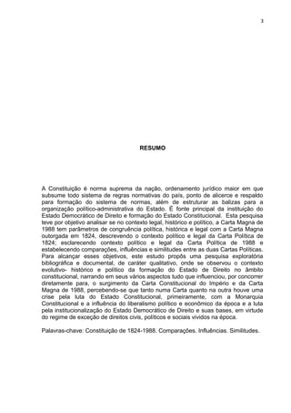 3 
RESUMO 
A Constituição é norma suprema da nação, ordenamento jurídico maior em que 
subsume todo sistema de regras normativas do país, ponto de alicerce e respaldo 
para formação do sistema de normas, além de estruturar as balizas para a 
organização político-administrativa do Estado. É fonte principal da instituição do 
Estado Democrático de Direito e formação do Estado Constitucional. Esta pesquisa 
teve por objetivo analisar se no contexto legal, histórico e político, a Carta Magna de 
1988 tem parâmetros de congruência política, histórica e legal com a Carta Magna 
outorgada em 1824, descrevendo o contexto político e legal da Carta Política de 
1824; esclarecendo contexto político e legal da Carta Política de 1988 e 
estabelecendo comparações, influências e similitudes entre as duas Cartas Políticas. 
Para alcançar esses objetivos, este estudo propôs uma pesquisa exploratória 
bibliográfica e documental, de caráter qualitativo, onde se observou o contexto 
evolutivo- histórico e político da formação do Estado de Direito no âmbito 
constitucional, narrando em seus vários aspectos tudo que influenciou, por concorrer 
diretamente para, o surgimento da Carta Constitucional do Império e da Carta 
Magna de 1988, percebendo-se que tanto numa Carta quanto na outra houve uma 
crise pela luta do Estado Constitucional, primeiramente, com a Monarquia 
Constitucional e a influência do liberalismo político e econômico da época e a luta 
pela institucionalização do Estado Democrático de Direito e suas bases, em virtude 
do regime de exceção de direitos civis, políticos e sociais vividos na época. 
Palavras-chave: Constituição de 1824-1988. Comparações. Influências. Similitudes. 
 