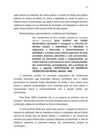 31 
sobre pessoa do impetrante. Na mesma esteira é o Direito de Petição aos poderes 
públicos em defesa de direitos ou contra a ilegalidade ou abuso de poder e o 
Habeas Corpus no qual sempre que alguém sofrer ou se achar ameaçado de sofrer 
violência ou coação em sua liberdade de locomoção, por ilegalidade ou abuso de 
poder, possa impetrá-lo. Não se deve olvidar da ação popular. 
Merece destaque, pela importância, o preâmbulo da Carta Magna: 
Nós, representantes do Povo brasileiro, reunidos em Assembleia 
Nacional Constituinte para instituir um Estado 
Democrático, destinado a assegurar o exercício de 
direitos sociais e individuais, a liberdade, a 
segurança, o bem-estar, o desenvolvimento, a 
igualdade e a justiça como valores supremos de uma 
sociedade fraterna, pluralista e sem preconceitos, 
fundada na harmonia social e comprometida, na 
ordem interna e internacional, com a solução pacífica 
das controvérsias, promulgamos, sob a proteção de 
Deus, a seguinte CONSTITUIÇÃO DA REPÚBLICA 
FEDERATIVA DO BRASIL. (BRASIL, 1988) 
O preâmbulo constitui um enunciado programático dos fundamentos 
principais assumidos pela Assembleia Nacional Constituinte para a efetiva 
permanência do chamado Estado Democrático de Direito e seus valores sócio 
jurídico e políticos fundamentados numa sociedade justa em seus valores e 
comprometida interna e internacionalmente com a solução pacífica das 
controvérsias. 
Para Bulos (2002) preambulo não é um conjunto de preceitos, mas de 
princípios. Tais princípios exercem uma força centrípeta sobre as demais normas da 
constituição, projetando sua eficácia no nível da interpretação. 
E continua Bulos (2002) que existe vasta doutrina a respeito de demarcar a 
natureza do preâmbulo: tese da irrelevância jurídica ( o preâmbulo situa-se fora do 
domínio do direito); tese da eficácia idêntica ( o preâmbulo é um conjunto de 
preceitos que possui eficácia igual a qualquer dispositivo constitucional); e, tese da 
relevância específica (o preâmbulo participa das características jurídicas da 
constituição). 
 