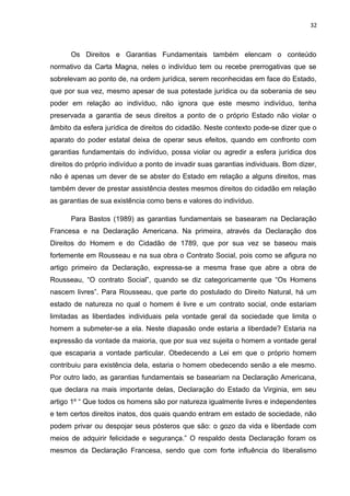 32 
Os Direitos e Garantias Fundamentais também elencam o conteúdo 
normativo da Carta Magna, neles o indivíduo tem ou recebe prerrogativas que se 
sobrelevam ao ponto de, na ordem jurídica, serem reconhecidas em face do Estado, 
que por sua vez, mesmo apesar de sua potestade jurídica ou da soberania de seu 
poder em relação ao indivíduo, não ignora que este mesmo indivíduo, tenha 
preservada a garantia de seus direitos a ponto de o próprio Estado não violar o 
âmbito da esfera jurídica de direitos do cidadão. Neste contexto pode-se dizer que o 
aparato do poder estatal deixa de operar seus efeitos, quando em confronto com 
garantias fundamentais do indivíduo, possa violar ou agredir a esfera jurídica dos 
direitos do próprio indivíduo a ponto de invadir suas garantias individuais. Bom dizer, 
não é apenas um dever de se abster do Estado em relação a alguns direitos, mas 
também dever de prestar assistência destes mesmos direitos do cidadão em relação 
as garantias de sua existência como bens e valores do indivíduo. 
Para Bastos (1989) as garantias fundamentais se basearam na Declaração 
Francesa e na Declaração Americana. Na primeira, através da Declaração dos 
Direitos do Homem e do Cidadão de 1789, que por sua vez se baseou mais 
fortemente em Rousseau e na sua obra o Contrato Social, pois como se afigura no 
artigo primeiro da Declaração, expressa-se a mesma frase que abre a obra de 
Rousseau, “O contrato Social”, quando se diz categoricamente que “Os Homens 
nascem livres”. Para Rousseau, que parte do postulado do Direito Natural, há um 
estado de natureza no qual o homem é livre e um contrato social, onde estariam 
limitadas as liberdades individuais pela vontade geral da sociedade que limita o 
homem a submeter-se a ela. Neste diapasão onde estaria a liberdade? Estaria na 
expressão da vontade da maioria, que por sua vez sujeita o homem a vontade geral 
que escaparia a vontade particular. Obedecendo a Lei em que o próprio homem 
contribuiu para existência dela, estaria o homem obedecendo senão a ele mesmo. 
Por outro lado, as garantias fundamentais se baseariam na Declaração Americana, 
que declara na mais importante delas, Declaração do Estado da Virginia, em seu 
artigo 1º “ Que todos os homens são por natureza igualmente livres e independentes 
e tem certos direitos inatos, dos quais quando entram em estado de sociedade, não 
podem privar ou despojar seus pósteros que são: o gozo da vida e liberdade com 
meios de adquirir felicidade e segurança.” O respaldo desta Declaração foram os 
mesmos da Declaração Francesa, sendo que com forte influência do liberalismo 
 