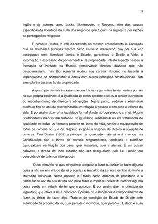 33 
inglês e de autores como Locke, Montesquieu e Rosseau além das causas 
específicas da liberdade de culto dos religiosos que fugiam da Inglaterra por razões 
de perseguições religiosas. 
E continua Bastos (1989) discorrendo no mesmo entendimento já esposado 
que as liberdades públicas tiveram como causa o liberalismo, que por sua vez 
assegurava uma liberdade contra o Estado, garantindo o Direito a Vida, a 
locomoção, a expressão de pensamento e de propriedade. Neste aspecto nasceu a 
formação da vontade do Estado, preservando direitos clássicos que não 
desapareceram, mas tão somente mudou seu caráter absoluto no tocante a 
imperiosidade de compartilhar o direito com outros princípios constitucionais. Um 
exemplo é a destinação da propriedade. 
Aspecto por demais importante e que fulcra as garantias fundamentais por ser 
da sua própria essência, é a igualdade de todos perante a lei ou o caráter isonômico 
do reconhecimento de direitos e obrigações. Neste ponto, veda-se e elimina-se 
qualquer tipo de atitude discriminatória em relação à pessoa e aos bens e valores da 
vida. É por assim dizer uma igualdade formal diante do que preconiza a lei. Alguns 
doutrinadores mencionam tratar-se de igualdade substancial ou um tratamento de 
igualdade de todos os homens perante os bens da vida, sendo a equiparação de 
todos os homens no que diz respeito ao gozo e fruições de direitos e sujeição de 
deveres. Para Bastos (1989) o princípio da igualdade material está inserido nas 
Constituições sob a forma de normas programáticas, tendentes a planificar 
desigualdade na fruição dos bens, quer materiais, quer imateriais. É em outras 
palavras, o direito de todo cidadão não ser desigualado pela Lei, senão em 
consonância de critérios albergados. 
Outro princípio no qual ninguém é obrigado a fazer ou deixar de fazer alguma 
coisa a não ser em virtude de lei preconiza o respaldo da Lei no exercício do limite a 
liberdade individual. Neste aspecto o Estado como detentor de potestade e o 
particular no uso de seu direito não pode fazer cumprir ou deixar de cumprir alguma 
coisa senão em virtude de lei que o autorize. É por assim dizer, o princípio da 
legalidade que eleva a lei à condição suprema de estabelecer o comportamento de 
fazer ou deixar de fazer algo. Trata-se de condição de Estado de Direito ante 
autoridade do preceito da lei, quer perante o indivíduo, quer perante o Estado e suas 
 