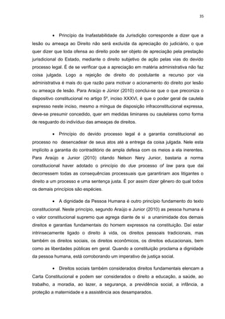 35 
· Princípio da Inafastabilidade da Jurisdição corresponde a dizer que a 
lesão ou ameaça ao Direito não será excluída da apreciação do judiciário, o que 
quer dizer que toda ofensa ao direito pode ser objeto de apreciação pela prestação 
jurisdicional do Estado, mediante o direito subjetivo de ação pelas vias do devido 
processo legal. É de se verificar que a apreciação em matéria administrativa não faz 
coisa julgada. Logo a rejeição de direito do postulante a recurso por via 
administrativa é mais do que razão para motivar o acionamento do direito por lesão 
ou ameaça de lesão. Para Araújo e Júnior (2010) conclui-se que o que preconiza o 
dispositivo constitucional no artigo 5º, inciso XXXVI, é que o poder geral de cautela 
expresso neste inciso, mesmo a míngua de disposição infraconstitucional expressa, 
deve-se presumir concedido, quer em medidas liminares ou cautelares como forma 
de resguardo do indivíduo das ameaças de direitos. 
· Princípio do devido processo legal é a garantia constitucional ao 
processo no desencadear de seus atos até a entrega da coisa julgada. Nele esta 
implícito a garantia do contraditório de ampla defesa com os meios a ela inerentes. 
Para Araújo e Junior (2010) citando Nelson Nery Junior, bastaria a norma 
constitucional haver adotado o princípio do due processo of law para que dai 
decorressem todas as consequências processuais que garantiriam aos litigantes o 
direito a um processo e uma sentença justa. È por assim dizer gênero do qual todos 
os demais princípios são espécies. 
· A dignidade da Pessoa Humana é outro princípio fundamento do texto 
constitucional. Neste princípio, segundo Araújo e Junior (2010) as pessoa humana é 
o valor constitucional supremo que agrega diante de si a unanimidade dos demais 
direitos e garantias fundamentais do homem expressos na constituição. Daí estar 
intrinsecamente ligado o direito à vida, os direitos pessoais tradicionais, mas 
também os direitos sociais, os direitos econômicos, os direitos educacionais, bem 
como as liberdades públicas em geral. Quando a constituição proclama a dignidade 
da pessoa humana, está corroborando um imperativo de justiça social. 
· Direitos sociais também considerados direitos fundamentais elencam a 
Carta Constitucional e podem ser considerados o direito a educação, a saúde, ao 
trabalho, a moradia, ao lazer, a segurança, a previdência social, a infância, a 
proteção a maternidade e a assistência aos desamparados. 
 